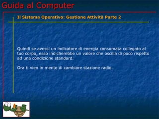 Guida al Computer
   Il Sistema Operativo: Gestione Attività Parte 2




   Quindi se avessi un indicatore di energia consumata collegato al
   tuo corpo, esso indicherebbe un valore che oscilla di poco rispetto
   ad una condizione standard.

   Ora ti vien in mente di cambiare stazione radio.
 