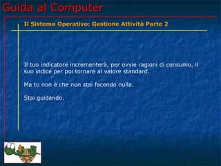Guida al Computer
   Il Sistema Operativo: Gestione Attività Parte 2




   Il tuo indicatore incrementerà, per ovvie ragioni di consumo, il
   suo indice per poi tornare al valore standard.

   Ma tu non è che non stai facendo nulla.

   Stai guidando.
 