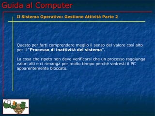Guida al Computer
   Il Sistema Operativo: Gestione Attività Parte 2




   Questo per farti comprendere meglio il senso del valore così alto
   per il “Processo di inattività del sistema”.

   La cosa che ripeto non deve verificarsi che un processo raggiunga
   valori alti e ci rimanga per molto tempo perché vedresti il PC
   apparentemente bloccato.
 