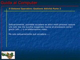 Guida al Computer
   Il Sistema Operativo: Gestione Attività Parte 2




   Saltuariamente, potrebbe accadere se attivi molti processi oppure
   uno solo ma che succhia esagerate risorse al processore come i
   giochi (ahi...) o un'elaborazione video.

   Ma solo saltuariamente può accadere.....
 