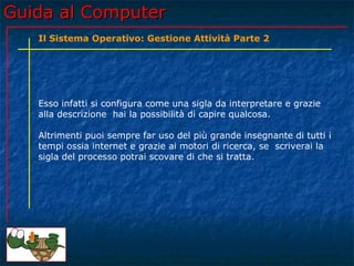 Guida al Computer
   Il Sistema Operativo: Gestione Attività Parte 2




   Esso infatti si configura come una sigla da interpretare e grazie
   alla descrizione hai la possibilità di capire qualcosa.

   Altrimenti puoi sempre far uso del più grande insegnante di tutti i
   tempi ossia internet e grazie ai motori di ricerca, se scriverai la
   sigla del processo potrai scovare di che si tratta.
 