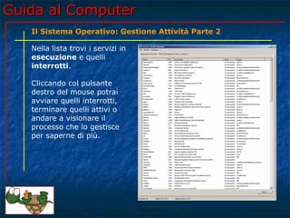 Guida al Computer
   Il Sistema Operativo: Gestione Attività Parte 2

   Nella lista trovi i servizi in
   esecuzione e quelli
   interrotti.

   Cliccando col pulsante
   destro del mouse potrai
   avviare quelli interrotti,
   terminare quelli attivi o
   andare a visionare il
   processo che lo gestisce
   per saperne di più.
 