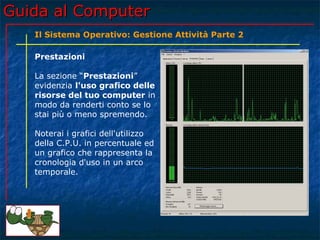 Guida al Computer
   Il Sistema Operativo: Gestione Attività Parte 2

   Prestazioni

   La sezione “Prestazioni”
   evidenzia l'uso grafico delle
   risorse del tuo computer in
   modo da renderti conto se lo
   stai più o meno spremendo.

   Noterai i grafici dell'utilizzo
   della C.P.U. in percentuale ed
   un grafico che rappresenta la
   cronologia d'uso in un arco
   temporale.
 