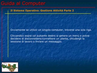Guida al Computer
   Il Sistema Operativo: Gestione Attività Parte 2




   Ovviamente se utilizzi un singolo computer, troverai una sola riga.

   Cliccandoci sopra col pulsante destro si genera un menù e potrai
   decidere di disconnettere/connettere un utente, chiudergli la
   sessione di lavoro o inviare un messaggio.
 