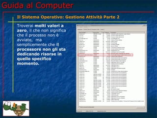 Guida al Computer
   Il Sistema Operativo: Gestione Attività Parte 2

   Troverai molti valori a
   zero, il che non significa
   che il processo non è
   avviato, ma
   semplicemente che il
   processore non gli sta
   dedicando risorse in
   quello specifico
   momento.
 