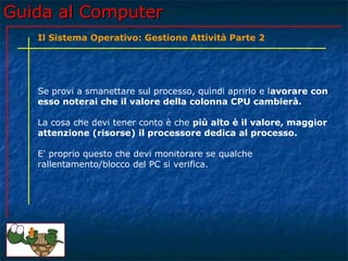 Guida al Computer
   Il Sistema Operativo: Gestione Attività Parte 2




   Se provi a smanettare sul processo, quindi aprirlo e lavorare con
   esso noterai che il valore della colonna CPU cambierà.

   La cosa che devi tener conto è che più alto è il valore, maggior
   attenzione (risorse) il processore dedica al processo.

   E' proprio questo che devi monitorare se qualche
   rallentamento/blocco del PC si verifica.
 