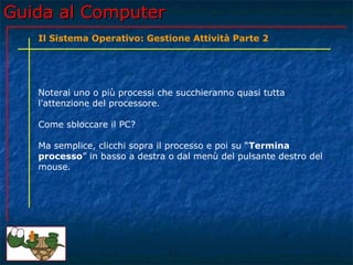 Guida al Computer
   Il Sistema Operativo: Gestione Attività Parte 2




   Noterai uno o più processi che succhieranno quasi tutta
   l'attenzione del processore.

   Come sbloccare il PC?

   Ma semplice, clicchi sopra il processo e poi su “Termina
   processo” in basso a destra o dal menù del pulsante destro del
   mouse.
 