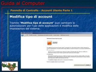 Guida al ComputerGuida al Computer
Modifica tipo di account
Tramite “Modifica tipo di account” puoi cambiare le
autorizzazioni per l’uso delle applicazioni e modifica delle
impostazioni del sistema.
Pannello di Controllo - Account Utente Parte 1
 