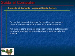 Guida al ComputerGuida al Computer
Se non hai creato altri accessi (account) al tuo computer
troverai in questa sezione solo la voce amministratore.
Nel caso esistano altri account potrai variare le autorizzazioni
tra utente standard ed amministratore a seconda delle tue
volontà.
Pannello di Controllo - Account Utente Parte 1
 