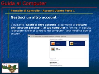 Guida al ComputerGuida al Computer
Pannello di Controllo - Account Utente Parte 1
Gestisci un altro account
Il pulsante “Gestisci altro account” ti permette di attivare
altri account (accessi ) al tuo computer e fornirgli in seguito
l’adeguato livello di controllo del computer (vedi modifica tipo di
account).
 