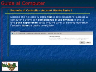 Guida al ComputerGuida al Computer
Diciamo che nel caso tu abbia figli o devi consentire l’accesso al
computer a utenti con competenze d’uso limitate e che la
loro poca esperienze possa indurre danni al sistema operativo,
l’accesso Guest è quello consigliato.
Pannello di Controllo - Account Utente Parte 1
 