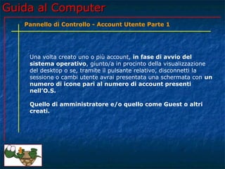 Guida al ComputerGuida al Computer
Una volta creato uno o più account, in fase di avvio del
sistema operativo, giunto/a in procinto della visualizzazione
del desktop o se, tramite il pulsante relativo, disconnetti la
sessione o cambi utente avrai presentata una schermata con un
numero di icone pari al numero di account presenti
nell’O.S.
Quello di amministratore e/o quello come Guest o altri
creati.
Pannello di Controllo - Account Utente Parte 1
 