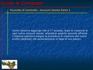 Guida al ComputerGuida al Computer
Come contorno aggiungo che al 1° accesso, dopo la creazione di
ogni nuovo account utente, attenderai qualche secondo affinché
il sistema operativo esegua la procedura di creazione del nuovo
profilo (desktop) che personalizzerai in base ai tuoi piaceri.
Pannello di Controllo - Account Utente Parte 1
 