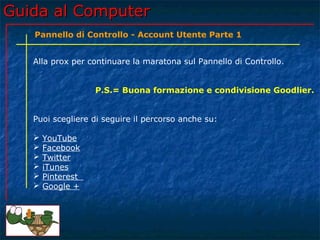 Guida al ComputerGuida al Computer
Alla prox per continuare la maratona sul Pannello di Controllo.
P.S.= Buona formazione e condivisione Goodlier.
Puoi scegliere di seguire il percorso anche su:
 YouTube
 Facebook
 Twitter
 iTunes
 Pinterest
 Google +
Pannello di Controllo - Account Utente Parte 1
 