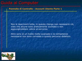 Guida al ComputerGuida al Computer
Non le descriverò tutte, in quanto ritengo non necessario ciò,
visto che alcune sono praticamente scontate e non
aggiungerebbero valore al percorso.
Altre sono di un livello molto avanzato e le competenze
necessarie non sono correlate a questo percorso didattico.
Pannello di Controllo - Account Utente Parte 1
 