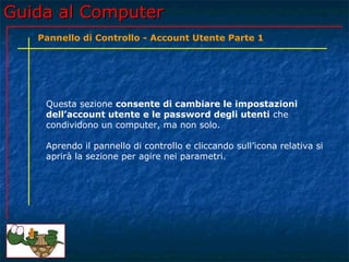 Guida al ComputerGuida al Computer
Questa sezione consente di cambiare le impostazioni
dell’account utente e le password degli utenti che
condividono un computer, ma non solo.
Aprendo il pannello di controllo e cliccando sull’icona relativa si
aprirà la sezione per agire nei parametri.
Pannello di Controllo - Account Utente Parte 1
 