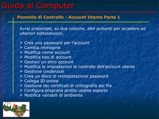 Guida al ComputerGuida al Computer
Avrai presentati, su due colonne, altri pulsanti per accedere ad
ulteriori sottosessioni.
 Crea una password per l’account
 Cambia immagine
 Modifica nome account
 Modifica tipo di account
 Gestisci un altro account
 Modifica le impostazioni di controllo dell’account utente
 Gestione credenziali
 Crea un disco di reimpostazione password
 Collega ID online
 Gestione dei certificati di crittografia dei file
 Configura proprietà profilo utente esperto
 Modifica variabili di ambiente
Pannello di Controllo - Account Utente Parte 1
 