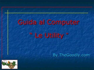 Guida al ComputerGuida al Computer
ByBy TheGoodly.comTheGoodly.com
““ Le UtilityLe Utility ””
 