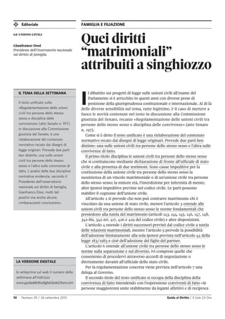 Editoriale FAMIGLIA E FILIAZIONE
10 Numero 39 / 26 settembre 2015 Guida al Diritto / Il Sole 24 Ore
Quei diritti
“matrimoniali”
attribuiti a singhiozzo
le unioni civili
Gianfranco Dosi
Presidente dell’Osservatorio nazionale
sul diritto di famiglia
I
l dibattito sui progetti di legge sulle unioni civili all’esame del
Parlamento si è arricchito in questi anni con diverse prese di
posizione della giurisprudenza costituzionale e internazionale. Al di là
delle diverse sensibilità sul tema, tutte legittime, è il caso di mettere a
fuoco le novità contenute nel testo in discussione alla Commissione
giustizia del Senato, recante «Regolamentazione delle unioni civili tra
persone dello stesso sesso e disciplina delle convivenze» (atto Senato
n. 197).
Come si è detto il testo unificato è una rielaborazione del contenuto
normativo recato dai disegni di legge originari. Prevede due parti ben
distinte: una sulle unioni civili tra persone dello stesso sesso e l’altra sulle
convivenze di fatto.
Il primo titolo disciplina le unioni civili tra persone dello stesso sesso
che si costituiscono mediante dichiarazione di fronte all’ufficiale di stato
civile e alla presenza di due testimoni. Sono cause impeditive per la
costituzione della unione civile tra persone dello stesso sesso la
sussistenza di un vincolo matrimoniale o di un’unione civile tra persone
dello stesso sesso; la minore età, l’interdizione per infermità di mente;
altre ipotesi impeditive previste nel codice civile. Le parti possono
stabilire il cognome dell’unione civile.
All’articolo 2 si prevede che non può contrarre matrimonio chi è
vincolato da una unione di stato civile, mentre l’articolo 3 estende alle
unioni civili tra persone dello stesso sesso le norme fondamentali che
presiedono alla tutela del matrimonio (articoli 143, 144, 145, 146, 147, 148,
342-bis, 342-ter, 417, 426 e 429 del codice civile) e altre disposizioni.
L’articolo 4 estende i diritti successori previsti dal codice civile a tutela
delle relazioni matrimoniali, mentre l’articolo 5 prevede la possibilità
dell’adozione limitatamente alla sola ipotesi prevista nell’articolo 44 della
legge 183/1983 e cioè dell’adozione del figlio del partner.
L’articolo 6 estende all’unione civile tra persone dello stesso sesso le
norme sulla separazione e sul divorzio, ivi comprese quelle che
consentono di procedervi attraverso accordi di negoziazione o
direttamente davanti all’ufficiale dello stato civile.
Per la regolamentazione concreta viene prevista nell’articolo 7 una
delega al Governo.
Il secondo titolo del testo unificato si occupa della disciplina della
convivenza di fatto intendendo con l’espressione conviventi di fatto «le
persone maggiorenni unite stabilmente da legami affettivi e di reciproca
LA VERSIONE DIGITALE
In anteprima sul web il numero della
settimana all’indirizzo
www.guidaaldirittodigital.ilsole24ore.com
IL TEMA DELLA SETTIMANA
Il testo unificato sulla
«Regolamentazione delle unioni
civili tra persone dello stesso
sesso e disciplina delle
convivenze» (atto Senato n. 197),
in discussione alla Commissione
giustizia del Senato, è una
rielaborazione del contenuto
normativo recato dai disegni di
legge originari. Prevede due parti
ben distinte: una sulle unioni
civili tra persone dello stesso
sesso e l'altra sulle convivenze di
fatto. L’analisi delle due discipline
normative evidenzia, secondo il
Presidente dell’osservatorio
nazionale sul diritto di famiglia,
Gianfranco Dosi, molti lati
positivi ma anche alcune
«imbarazzanti conclusioni».
 