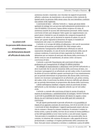 Editoriale / Famiglia e filiazione
Guida al Diritto / Il Sole 24 Ore Numero 39 / 26 settembre 2015 11
assistenza morale e materiale, non vincolate da rapporti di parentela
affinità o adozione, da matrimonio o da un'unione civile» (articolo 8).
Quindi anche tra persone dello stesso sesso che non intendono costituire
una unione civile registrata.
I conviventi di fatto – afferma l’articolo 9 - hanno gli stessi diritti
spettanti al coniuge nei casi previsti dall’ordinamento penitenziario e, in
caso di malattia o di ricovero, hanno diritto reciproco di visita, di
assistenza nonché di accesso alle informazioni personali. Infine ciascun
convivente di fatto può designare l'altro quale suo rappresentante con
poteri pieni o limitati in caso di malattia che comporta incapacità di
intendere e di volere, per le decisioni in materia di salute; in caso di
morte, per quanto riguarda la donazione di organi, le modalità di
trattamento del corpo e le celebrazioni funerarie.
L’articolo 10 si occupa del diritto di abitazione e dei casi di successione
nel contratto di locazione prevedendo che, fatta sempre salva
naturalmente l’assegnazione dell’abitazione effettuata in sede di
separazione dal giudice, in caso di morte del proprietario della casa di
comune residenza, il convivente di fatto superstite ha il diritto di
abitazione per un numero di anni pari alla durata della convivenza. Il
diritto cessa in caso di matrimonio, di unione civile o di nuova
convivenza di fatto.
L’articolo 11 prevede l’inserimento dei conviventi di fatto nelle
graduatorie per l'assegnazione di alloggi di edilizia popolare.
Gli obblighi di mantenimento o alimentare sono previsti nell’articolo 12
dove si prevede che in caso di cessazione della convivenza di fatto, ove
ricorrano i presupposti di cui all'articolo 156 del codice civile, il convivente
ha diritto di ricevere dall'altro quanto necessario per il suo mantenimento
per un periodo determinato in proporzione alla durata della convivenza,
mentre ove ricorrano i presupposti di cui all'articolo 438, primo comma,
del codice civile, il convivente ha diritto di ricevere dall’altro gli alimenti
per un periodo determinato in proporzione alla durata della convivenza.
I diritti nell’impresa familiare vengono estesi al convivente di fatto
dall’articolo 13 che introduce un apposito articolo 230-ter nel codice
civile.
L’articolo 14 estende alla convivenza di fatto le norme di tutela in
materia di interdizione e amministrazione di sostegno, mentre l’articolo
15 prevede la possibilità del risarcimento del danno in seguito a fatto
illecito da cui è derivata la morte di una delle parti del contratto di
convivenza.
Per gli aspetti patrimoniali si prevede all’articolo 16 la possibilità di
stipula di un apposito contratto di convivenza, cioè di un accordo con cui
i conviventi di fatto disciplinano i rapporti patrimoniali relativi alla loro
vita in comune e fissano la comune residenza. Il contratto è redatto in
forma scritta, a pena di nullità, ricevuto da un notaio in forma pubblica e
ai fini dell’opponibilità ai terzi viene iscritto a cura del notaio rogante.
Può prevedere le modalità di contribuzione alle necessità della vita in
comune, in relazione alle sostanze di ciascuno e alla capacità di lavoro
professionale o casalingo e il regime patrimoniale della comunione dei
beni. Non può essere sottoposto a termine o condizione a pena di nullità
Le unioni civili
tra persone dello stesso sesso
si costituiscono
con dichiarazione davanti
all’ufficiale di stato civile
 