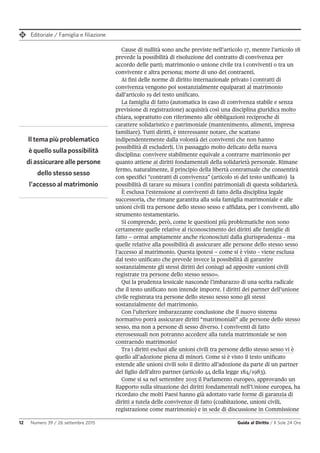 Editoriale / Famiglia e filiazione
12 Numero 39 / 26 settembre 2015 Guida al Diritto / Il Sole 24 Ore
Cause di nullità sono anche previste nell’articolo 17, mentre l’articolo 18
prevede la possibilità di risoluzione del contratto di convivenza per
accordo delle parti; matrimonio o unione civile tra i conviventi o tra un
convivente e altra persona; morte di uno dei contraenti.
Ai fini delle norme di diritto internazionale privato i contratti di
convivenza vengono poi sostanzialmente equiparati al matrimonio
dall’articolo 19 del testo unificato.
La famiglia di fatto (automatica in caso di convivenza stabile e senza
previsione di registrazione) acquisirà così una disciplina giuridica molto
chiara, soprattutto con riferimento alle obbligazioni reciproche di
carattere solidaristico e patrimoniale (mantenimento, alimenti, impresa
familiare). Tutti diritti, è interessante notare, che scattano
indipendentemente dalla volontà dei conviventi che non hanno
possibilità di escluderli. Un passaggio molto delicato della nuova
disciplina: convivere stabilmente equivale a contrarre matrimonio per
quanto attiene ai diritti fondamentali della solidarietà personale. Rimane
fermo, naturalmente, il principio della libertà contrattuale che consentirà
con specifici “contratti di convivenza” (articolo 16 del testo unificato) la
possibilità di tarare su misura i confini patrimoniali di questa solidarietà.
È esclusa l’estensione ai conviventi di fatto della disciplina legale
successoria, che rimane garantita alla sola famiglia matrimoniale e alle
unioni civili tra persone dello stesso sesso e affidata, per i conviventi, allo
strumento testamentario.
Si comprende, però, come le questioni più problematiche non sono
certamente quelle relative al riconoscimento dei diritti alle famiglie di
fatto – ormai ampiamente anche riconosciuti dalla giurisprudenza - ma
quelle relative alla possibilità di assicurare alle persone dello stesso sesso
l’accesso al matrimonio. Questa ipotesi – come si è visto - viene esclusa
dal testo unificato che prevede invece la possibilità di garantire
sostanzialmente gli stessi diritti dei coniugi ad apposite «unioni civili
registrate tra persone dello stesso sesso».
Qui la prudenza lessicale nasconde l’imbarazzo di una scelta radicale
che il testo unificato non intende imporre. I diritti dei partner dell’unione
civile registrata tra persone dello stesso sesso sono gli stessi
sostanzialmente del matrimonio.
Con l’ulteriore imbarazzante conclusione che il nuovo sistema
normativo potrà assicurare diritti “matrimoniali” alle persone dello stesso
sesso, ma non a persone di sesso diverso. I conviventi di fatto
eterosessuali non potranno accedere alla tutela matrimoniale se non
contraendo matrimonio!
Tra i diritti esclusi alle unioni civili tra persone dello stesso sesso vi è
quello all’adozione piena di minori. Come si è visto il testo unificato
estende alle unioni civili solo il diritto all’adozione da parte di un partner
del figlio dell’altro partner (articolo 44 della legge 184/1983).
Come si sa nel settembre 2015 il Parlamento europeo, approvando un
Rapporto sulla situazione dei diritti fondamentali nell’Unione europea, ha
ricordato che molti Paesi hanno già adottato varie forme di garanzia di
diritti a tutela delle convivenze di fatto (coabitazione, unioni civili,
registrazione come matrimonio) e in sede di discussione in Commissione
Il tema più problematico
è quello sulla possibilità
di assicurare alle persone
dello stesso sesso
l'accesso al matrimonio
 