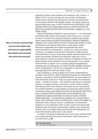 Editoriale / Famiglia e filiazione
Guida al Diritto / Il Sole 24 Ore Numero 39 / 26 settembre 2015 13
Per saperne di più
www.osservatoriofamiglia.it
Giustizia in Senato è stato ricordato che Cassazione civile, sezione I, 6
giugno 2013 n. 14329 ha osservato che, pur essendo l’ordinamento
italiano tuttora caratterizzato dall’assenza di norme che attribuiscano
riconoscimento giuridico alle famiglie di fatto e alle coppie formate da
persone dello stesso sesso, il rilievo costituzionale di tali unioni è stato
affermato dalla Corte costituzionale (sentenza 138 del 2010) oltre che
dalla Corte europea dei diritti dell’Uomo (sentenza 24 giugno 2010 caso
Schalk e Kopf).
Alla luce dei principi richiamati in queste pronunce – e con riferimento
al problema delle unioni civili tra persone dello stesso sesso - in queste
pronunce si ricorda che la scelta di estendere il modello matrimoniale
anche a unioni diverse da quella eterosessuale è rimessa al legislatore
ordinario. Non sussiste infatti un vincolo costituzionale (articolo 29 della
Costituzione) o proveniente dall'articolo 12 della Cedu in ordine
all'esclusiva applicabilità del modello matrimoniale alle unioni
eterosessuali (Corte costituzionale n. 138 del 2010; Cedu caso citato).
L’articolo 12, da leggersi anche alla luce dell’articolo 8 della Carta dei
diritti dell’Unione europea, tutela anche modelli matrimoniali diversi da
quello eterosessuale, lasciando alla legislazione degli Stati e al loro
apprezzamento la scelta di estendere o limitare le tipologie di unioni che
possono legarsi anche mediante il vincolo matrimoniale vero e proprio
(Cedu sentenza 24 giugno 2010). Il carattere dell'eterosessualità non
costituisce più, di conseguenza, un canone di ordine pubblico né interno
(Corte costituzionale n. 138 del 2010; Cassazione n. 4184 del 2012) né
internazionale (Cedu sentenza Schalk e Kopf).
Con la sentenza n. 138 del 15 aprile 2010 la Corte costituzionale ha
ricordato come l’articolo 2 della Costituzione disponga che la Repubblica
riconosce e garantisce i diritti inviolabili dell’uomo, sia come singolo sia
nelle formazioni sociali ove si svolge la sua personalità. Per formazione
sociale – secondo la Consulta – deve intendersi ogni forma di comunità,
semplice o complessa, idonea a consentire e favorire il libero sviluppo
della persona nella vita di relazione, nel contesto di una valorizzazione
del modello pluralistico. In tale nozione è da annoverare anche l’unione
omosessuale, intesa come stabile convivenza tra due persone dello stesso
sesso, cui spetta il diritto fondamentale di vivere liberamente una
condizione di coppia, ottenendone nei tempi, nei modi e nei limiti
stabiliti dalla legge – il riconoscimento giuridico con i connessi diritti e
doveri. Nella medesima sentenza si afferma che i concetti di famiglia e di
matrimonio non si possono ritenere «cristallizzati» con riferimento
all'epoca in cui la Costituzione entrò in vigore, perché sono dotati della
duttilità propria dei princìpi costituzionali e, quindi, vanno interpretati
tenendo conto non soltanto delle trasformazioni dell'ordinamento, ma
anche dell'evoluzione della società e dei costumi.
La relatrice Cirinnà ha ricordato più volte come il testo unificato fonda
le sue ragioni giustificatrici proprio nell’articolo 2 della Costituzione e
non nell’articolo 29. •
Non c’è vincolo costituzionale
o proveniente dalla Cedu
sull’esclusiva applicabilità
del modello matrimoniale
alle unioni eterosessuali
 