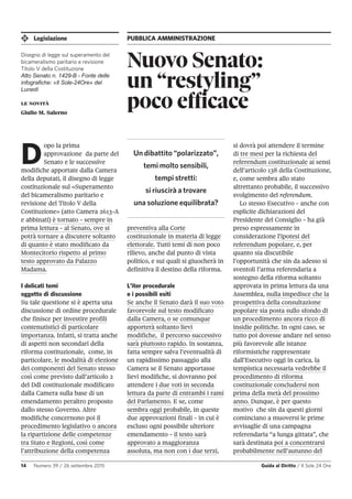 Legislazione PUBBLICA AMMINISTRAZIONE
14 Numero 39 / 26 settembre 2015 Guida al Diritto / Il Sole 24 Ore
Nuovo Senato:
un “restyling”
poco efficacele novità
Giulio M. Salerno
D
opo la prima
approvazione da parte del
Senato e le successive
modifiche apportate dalla Camera
della deputati, il disegno di legge
costituzionale sul «Superamento
del bicameralismo paritario e
revisione del Titolo V della
Costituzione» (atto Camera 2613-A
e abbinati) è tornato - sempre in
prima lettura - al Senato, ove si
potrà tornare a discutere soltanto
di quanto è stato modificato da
Montecitorio rispetto al primo
testo approvato da Palazzo
Madama.
I delicati temi
oggetto di discussione
Su tale questione si è aperta una
discussione di ordine procedurale
che finisce per investire profili
contenutistici di particolare
importanza. Infatti, si tratta anche
di aspetti non secondari della
riforma costituzionale, come, in
particolare, le modalità di elezione
dei componenti del Senato stesso
così come previsto dall’articolo 2
del Ddl costituzionale modificato
dalla Camera sulla base di un
emendamento peraltro proposto
dallo stesso Governo. Altre
modifiche concernono poi il
procedimento legislativo o ancora
la ripartizione delle competenze
tra Stato e Regioni, così come
l’attribuzione della competenza
preventiva alla Corte
costituzionale in materia di legge
elettorale. Tutti temi di non poco
rilievo, anche dal punto di vista
politico, e sui quali si giuocherà in
definitiva il destino della riforma.
L’iter procedurale
e i possibili esiti
Se anche il Senato darà il suo voto
favorevole sul testo modificato
dalla Camera, o se comunque
apporterà soltanto lievi
modifiche, il percorso successivo
sarà piuttosto rapido. In sostanza,
fatta sempre salva l’eventualità di
un rapidissimo passaggio alla
Camera se il Senato apportasse
lievi modifiche, si dovranno poi
attendere i due voti in seconda
lettura da parte di entrambi i rami
del Parlamento. E se, come
sembra oggi probabile, in queste
due approvazioni finali - in cui è
escluso ogni possibile ulteriore
emendamento - il testo sarà
approvato a maggioranza
assoluta, ma non con i due terzi,
si dovrà poi attendere il termine
di tre mesi per la richiesta del
referendum costituzionale ai sensi
dell’articolo 138 della Costituzione,
e, come sembra allo stato
altrettanto probabile, il successivo
svolgimento del referendum.
Lo stesso Esecutivo - anche con
esplicite dichiarazioni del
Presidente del Consiglio - ha già
preso espressamente in
considerazione l’ipotesi del
referendum popolare, e, per
quanto sia discutibile
l’opportunità che sin da adesso si
sventoli l’arma referendaria a
sostegno della riforma soltanto
approvata in prima lettura da una
Assemblea, nulla impedisce che la
prospettiva della consultazione
popolare sia posta sullo sfondo di
un procedimento ancora ricco di
insidie politiche. In ogni caso, se
tutto poi dovesse andare nel senso
più favorevole alle istanze
riformistiche rappresentate
dall’Esecutivo oggi in carica, la
tempistica necessaria vedrebbe il
procedimento di riforma
costituzionale concludersi non
prima della metà del prossimo
anno. Dunque, è per questo
motivo che sin da questi giorni
cominciano a muoversi le prime
avvisaglie di una campagna
referendaria “a lunga gittata”, che
sarà destinata poi a concentrarsi
probabilmente nell’autunno del
Un dibattito “polarizzato”,
temi molto sensibili,
tempi stretti:
si riuscirà a trovare
una soluzione equilibrata?
Disegno di legge sul superamento del
bicameralismo paritario e revisione
Titolo V della Costituzione
Atto Senato n. 1429-B - Fonte delle
infografiche: «Il Sole-24Ore» del
Lunedì
 