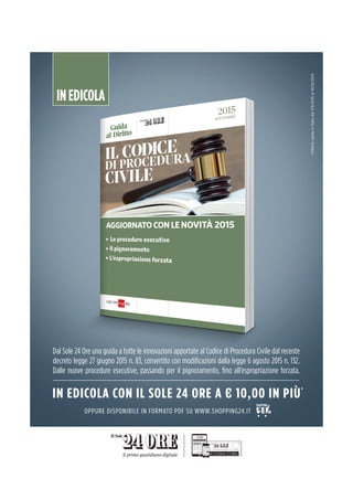 INEDICOLA
*OffertavalidainItaliadal7/9/2015al19/10/2015
Dal Sole 24 Ore una guida a tutte le innovazioni apportate al Codice di Procedura Civile dal recente
decreto legge 27 giugno 2015 n. 83, convertito con modiﬁcazioni dalla legge 6 agosto 2015 n. 132.
Dalle nuove procedure esecutive, passando per il pignoramento, ﬁno all’espropriazione forzata.
IN EDICOLA CON IL SOLE 24 ORE A € 10,00 IN PIÙ*
OPPURE DISPONIBILE IN FORMATO PDF SU WWW.SHOPPING24.IT
 