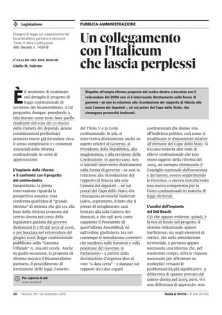 Legislazione PUBBLICA AMMINISTRAZIONE
20 Numero 39 / 26 settembre 2015 Guida al Diritto / Il Sole 24 Ore
Un collegamento
con l’Italicum
che lascia perplessil’analisi del ddl boschi
Giulio M. Salerno
È
il momento di esaminare
nel dettaglio il progetto di
legge costituzionale di
revisione del bicameralismo. A tal
proposito, dunque, prendendo a
riferimento come testo base quello
risultante dal voto del 10 marzo
della Camera dei deputati, alcune
considerazioni preliminari
possono essere già formulate circa
il senso complessivo e i contenuti
essenziali della riforma
costituzionale in corso di
approvazione.
L’impianto della riforma
e il confronto con il progetto
del centro-destra
Innanzitutto, la prima
osservazione riguarda la
prospettiva assunta: essa
conferma quell'idea di “grande
riforma” di sistema che già era alla
base della riforma proposta dal
centro-destra nel corso della
legislatura guidata dai governi
Berlusconi II e III dal 2001 al 2006,
e poi bocciata nel referendum del
giugno 2006 (legge costituzionale
pubblicata sulla “Gazzetta
Ufficiale” n. 269 del 2006). Anche
in quella occasione, la proposta di
riforma toccava il bicameralismo
paritario, il procedimento di
formazione delle leggi, l’assetto
del Titolo V e la Corte
costituzionale; in più, si
interveniva direttamente anche su
aspetti relativi al Governo, al
Presidente della Repubblica, alla
magistratura, e alla revisione della
Costituzione. In questo caso, non
si intende intervenire direttamente
sulla forma di governo - se non in
relazione alla riconduzione del
rapporto di fiducia alla sola
Camera dei deputati -, né sui
poteri del Capo dello Stato, che
rimangono pressoché inalterati
(salvo, soprattutto, il fatto che il
potere di scioglimento sarà
limitato alla sola Camera dei
deputati, e che egli avrà come
supplente il Presidente di
quest’ultima Assemblea), né
sull’ordine giudiziario. Ma nel
contempo si introducono correttivi
che incidono sulle funzioni e sulla
posizione del Governo in
Parlamento - a partire dalla
decretazione d’urgenza sino al
voto “a data certa” - e dunque sui
rapporti tra i due organi
costituzionali che danno vita
all’indirizzo politico, così come si
modificano le disposizioni relative
all’elezione del Capo dello Stato. Si
toccano tuttavia altri temi di
rilievo costituzionale che non
erano oggetto della riforma del
2005, ad esempio eliminando il
Consiglio nazionale dell’economia
e del lavoro, ovvero sopprimendo
le Province, o ancora introducendo
una nuova competenza per la
Corte costituzionale in materia di
leggi elettorali.
L’analisi dell’impianto
del Ddl Boschi
Ciò che appare evidente, quindi, è
la tesi di fondo del progetto: il
sistema istituzionale appare
inefficiente, sia negli elementi di
vertice, che nella articolazione
territoriale, e pertanto appare
necessaria una riforma che, nel
medesimo tempo, offra le risposte
necessarie per affrontare su
molteplici versanti le
problematicità più significative. A
differenza di quanto provato dal
centro-destra nel 2005, però, vi è
una differenza di approccio: non
Per saperne di più
www.senato.it
Rispetto all’ampia riforma proposta dal centro-destra e bocciata con il
referendum del 2006 non si è intervenuto direttamente sulla forma di
governo - se non in relazione alla riconduzione del rapporto di fiducia alla
sola Camera dei deputati -, né sui poteri del Capo dello Stato, che
rimangono pressoché inalterati.
Disegno di legge sul superamento del
bicameralismo paritario e revisione
Titolo V della Costituzione
Atto Senato n. 1429-B
 