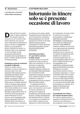 Giurisprudenza LA SETTIMANA NELLE CORTI
26 Numero 39 / 26 settembre 2015 Guida al Diritto / Il Sole 24 Ore
Infortunio in itinere
solo se è presente
occasione di lavoro
il quadro delle decisioni
Andrea Alberto Moramarco
D
iritto del lavoro in primo
piano in questa settimana.
Da una parte spicca la
sentenza con cui le sezioni Unite
hanno affermato che non può
essere indennizzato l’infortunio in
itinere se manca il collegamento
diretto con «l’occasione di
lavoro»; dall’altra da notare è la
decisione della Corte di giustizia
Ue che ha chiarito che gli
spostamenti effettuati dal
lavoratore tra il suo domicilio e il
primo o l’ultimo cliente rientrano
nel tempo lavorato.
Prededuzione anche per prestazioni
precedenti al fallimento
Sempre in ambito civile si
segnalano, in tema di adozioni, la
decisione della Corte sulla
legittimità della dichiarazione di
adottabilità dei minori anche
quando sussista un legame
affettivo tra genitori e figli, se il
percorso di riabilitazione non
abbia portato ai risultati sperati in
ordine al recupero delle capacità
genitoriali. In tema di privacy, la
Corte ha poi stabilito che tra i dati
personali relativi a persone
decedute ai quali hanno diritto di
accesso gli eredi non rientrano
quelli identificativi di terze
persone, come i beneficiari della
polizza assicurativa sulla vita
stipulata dal de cuius.Inoltre, in
materia fallimentare, si sottolinea
la sentenza con la quale i giudici
di legittimità hanno affermato che
sono da ammettere al beneficio
della prededuzione non solo gli
onorari per le attività svolte dopo
l’apertura della procedura
concorsuale, ma anche quelli per
prestazioni precedenti, purché
funzionali agli interessi
dell’azienda.
Interruzione prescrizione
di ¼ per frodi Iva contraria
al diritto europeo
In ambito penale è di notevole
importanza un’altra sentenza
della Corte di giustizia Ue, che ha
affermato la contrarietà
all’articolo 325 Tfue della
normativa italiana in materia di
atti interruttivi della prescrizione
per procedimenti penali
riguardanti frodi gravi in materia
di Iva, laddove prevede che l’atto
interruttivo comporti il
prolungamento di solo un quarto
della sua durata iniziale.
Si segnalano poi diversi
interventi della Cassazione. Si
parte con la decisione con la quale
la Corte ha affermato che
nell’ipotesi di acquisto di
immobile per successione a causa
di morte, l’ordine di demolizione
del manufatto abusivo, disposto
con la sentenza di condanna per
reato edilizio, conserva la sua
efficacia nei confronti dell’erede
del condannato. Da notare anche
la sentenza per la quale il
licenziamento e la limitazione
della libertà personale
dell’obbligato al mantenimento
non evitano la condanna per
violazione degli obblighi di
assistenza familiare se tali eventi
sono sopravvenuti alle violazioni.
In materia processuale, si
segnalano, poi, la sentenza con
cui i giudici di legittimità hanno
stabilito che la richiesta di
sostituzione della pena con i
lavori di pubblica utilità non può
essere respinta solo per la sua
incompatibilità con la
sospensione condizionale della
pena precedentemente concessa
all’imputato, dovendosi
quest’ultimo beneficio ritenere
tacitamente rinunciato. E, ancora,
la decisione della Corte secondo
cui se con l’aggravante specifica
del reato la pena supera il limite
massimo previsto dalla legge per
la concessione del beneficio della
messa alla prova, il giudice deve
negare la concessione del
beneficio alternativo alla
detenzione.
Il procedimento non si blocca
per l’assenza del parere tecnico
Per il diritto amministrativo si
segnalano l’ordinanza del Tar del
Veneto che ha confermato il
provvedimento con cui il Comune
 