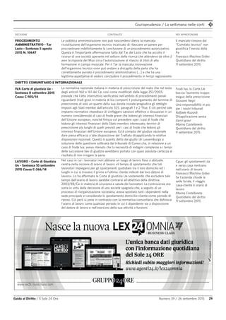 Giurisprudenza / La settimana nelle corti
Guida al Diritto / Il Sole 24 Ore Numero 39 / 26 settembre 2015 29
DECISIONE CONTENUTO PER APPROFONDIRE
PROCEDIMENTO
AMMINISTRATIVO - Tar
Lazio - Sentenza 5 agosto
2015 N. 10647
La pubblica amministrazione non può nascondersi dietro la mancata
ricostituzione dell'organismo tecnico incaricato di rilasciare un parere per
procrastinare indefinitamente la conclusione di un procedimento autorizzativo.
Questa è l’importante affermazione fatta dal Tar del Lazio che ha accolto il
ricorso di una società operante nel settore della ricerca che attendeva da oltre 2
anni la risposta del Miur circa l’autorizzazione al rilascio di titoli di alta
formazione in campo musicale. Per il Tar la mancata rinnovazione
dell’organismo tecnico «non può andare a discapito della parte che ha
correttamente avviato il procedimento amministrativo […] e che ha una
legittima aspettativa di vedere concludere il procedimento in tempi ragionevoli».
Il mancato rinnovo del
“Comitato tecnico” non
giustifica l’inerzia della
Pa
Francesco Machina Grifeo
Quotidiano del diritto
11 settembre 2015
DIRITTO COMUNITARIO E INTERNAZIONALE
IVA Corte di giustizia Ue -
Sentenza 8 settembre 2015
Causa C-105/14
La normativa nazionale italiana in materia di prescrizione del reato che nel testo
degli articoli 160 e 161 del Cp, così come modificati dalla legge 251/2005,
prevede che l’atto interruttivo verificatosi nell’ambito di procedimenti penali
riguardanti frodi gravi in materia di Iva comporti il prolungamento del termine di
prescrizione di solo un quarto della sua durata iniziale pregiudica gli obblighi
imposti agli Stati membri dall’articolo 325, paragrafi 1 e 2 Tfue. E ciò perché tale
impianto normativo impedisce di «infliggere sanzioni effettive e dissuasive in un
numero considerevole di casi di frode grave che ledono gli interessi finanziari
dell’Unione europea», nonché finisce col prevedere «per i casi di frode che
ledono gli interessi finanziari dello Stato membro interessato, termini di
prescrizione più lunghi di quelli previsti per i casi di frode che ledono gli
interessi finanziari dell’Unione europea». Ed è compito del giudice nazionale
dare piena efficacia a tale disposizione del Trattato disapplicando le relative
disposizioni nazionali. Questo è quanto detto dai giudici di Lussemburgo a
soluzione della questione sollevata dal tribunale di Cuneo che, in relazione a un
caso di frode Iva, aveva ritenuto che la necessità di indagini complesse e i tempi
delle successive fasi di giudizio avrebbero portato con quasi assoluta certezza al
risultato di non irrogare la pena.
Frodi Iva, la Corte Ue
boccia l'aumento troppo
esiguo della prescrizione
Giovanni Negri
Una responsabilità in più
per i nostri tribunali
Raffaele Rizzardi
Disapplicazione senza
danni gravi
Marina Castellaneta
Quotidiano del diritto
9 settembre 2015
LAVORO - Corte di Giustizia
Ue - Sentenza 10 settembre
2015 Causa C-266/14
Nel caso in cui i lavoratori non abbiano un luogo di lavoro fisso o abituale,
rientra nella nozione di orario di lavoro «il tempo di spostamento che tali
lavoratori impiegano per gli spostamenti quotidiani tra il loro domicilio ed i
luoghi in cui si trovano il primo e l’ultimo cliente indicati dal loro datore di
lavoro». Lo ha affermato la Corte di giustizia Ue sostenendo che escludere tale
tempo dall’orario di lavoro sarebbe contrario all’obiettivo della direttiva
2003/88/Ce in materia di sicurezza e salute dei lavoratori. La controversia era
sorta in virtù della decisione di una società spagnola che, a seguito di un
processo di riorganizzazione societaria, aveva spostato tutti i dipendenti nella
sede principale e considerato lo spostamento domicilio-cliente come periodo di
riposo. Ciò però si pone in contrasto con la normativa comunitaria che definisce
l'orario di lavoro come qualsiasi periodo in cui il dipendente sia a disposizione
del datore di lavoro e nell'esercizio della sua attività o funzioni.
Cgue: gli spostamenti da
e verso casa rientrano
nell'orario di lavoro
Francesco Machina Grifeo
Se l'azienda chiude la
sede locale, il viaggio
casa-cliente è orario di
lavoro
Marina Castellaneta
Quotidiano del diritto
11 settembre 2015
 