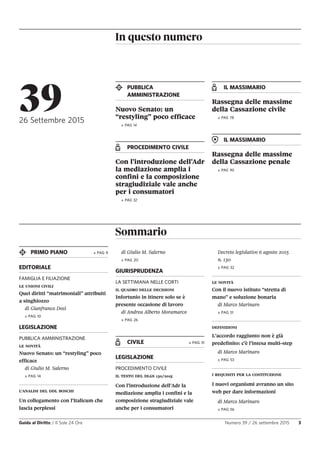 In questo numero
Guida al Diritto / Il Sole 24 Ore Numero 39 / 26 settembre 2015 3
PUBBLICA
AMMINISTRAZIONE
Nuovo Senato: un
“restyling” poco efficace
» PAG 14
PROCEDIMENTO CIVILE
Con l’introduzione dell’Adr
la mediazione amplia i
confini e la composizione
stragiudiziale vale anche
per i consumatori
» PAG 32
IL MASSIMARIO
Rassegna delle massime
della Cassazione civile
» PAG 78
IL MASSIMARIO
Rassegna delle massime
della Cassazione penale
» PAG 90
3926 Settembre 2015
Sommario
PRIMO PIANO » PAG 9
EDITORIALE
FAMIGLIA E FILIAZIONE
LE UNIONI CIVILI
Quei diritti “matrimoniali” attribuiti
a singhiozzo
di Gianfranco Dosi
» PAG 10
LEGISLAZIONE
PUBBLICA AMMINISTRAZIONE
LE NOVITÀ
Nuovo Senato: un “restyling” poco
efficace
di Giulio M. Salerno
» PAG 14
L’ANALISI DEL DDL BOSCHI
Un collegamento con l’Italicum che
lascia perplessi
di Giulio M. Salerno
» PAG 20
GIURISPRUDENZA
LA SETTIMANA NELLE CORTI
IL QUADRO DELLE DECISIONI
Infortunio in itinere solo se è
presente occasione di lavoro
di Andrea Alberto Moramarco
» PAG 26
CIVILE » PAG 31
LEGISLAZIONE
PROCEDIMENTO CIVILE
IL TESTO DEL DLGS 130/2015
Con l’introduzione dell’Adr la
mediazione amplia i confini e la
composizione stragiudiziale vale
anche per i consumatori
Decreto legislativo 6 agosto 2015
n. 130
» PAG 32
LE NOVITÀ
Con il nuovo istituto “stretta di
mano” e soluzione bonaria
di Marco Marinaro
» PAG 51
DEFINIZIONI
L’accordo raggiunto non è già
predefinito: c’è l’intesa multi-step
di Marco Marinaro
» PAG 53
I REQUISITI PER LA COSTITUZIONE
I nuovi organismi avranno un sito
web per dare informazioni
di Marco Marinaro
» PAG 56
 