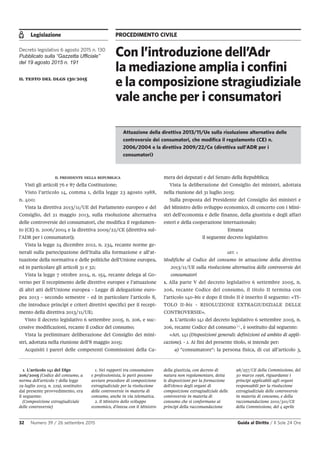 Legislazione PROCEDIMENTO CIVILE
32 Numero 39 / 26 settembre 2015 Guida al Diritto / Il Sole 24 Ore
IL PRESIDENTE DELLA REPUBBLICA
Visti gli articoli 76 e 87 della Costituzione;
Visto l’articolo 14, comma 1, della legge 23 agosto 1988,
n. 400;
Vista la direttiva 2013/11/UE del Parlamento europeo e del
Consiglio, del 21 maggio 2013, sulla risoluzione alternativa
delle controversie dei consumatori, che modifica il regolamen-
to (CE) n. 2006/2004 e la direttiva 2009/22/CE (direttiva sul-
l’ADR per i consumatori);
Vista la legge 24 dicembre 2012, n. 234, recante norme ge-
nerali sulla partecipazione dell’Italia alla formazione e all’at-
tuazione della normativa e delle politiche dell’Unione europea,
ed in particolare gli articoli 31 e 32;
Vista la legge 7 ottobre 2014, n. 154, recante delega al Go-
verno per il recepimento delle direttive europee e l’attuazione
di altri atti dell’Unione europea - Legge di delegazione euro-
pea 2013 - secondo semestre - ed in particolare l’articolo 8,
che introduce principi e criteri direttivi specifici per il recepi-
mento della direttiva 2013/11/UE;
Visto il decreto legislativo 6 settembre 2005, n. 206, e suc-
cessive modificazioni, recante il codice del consumo;
Vista la preliminare deliberazione del Consiglio dei mini-
stri, adottata nella riunione dell’8 maggio 2015;
Acquisiti i pareri delle competenti Commissioni della Ca-
Con l’introduzione dell’Adr
la mediazione amplia i confini
e la composizione stragiudiziale
vale anche per i consumatori
Decreto legislativo 6 agosto 2015 n. 130
Pubblicato sulla “Gazzetta Ufficiale”
del 19 agosto 2015 n. 191
il testo del dlgs 130/2015
Attuazione della direttiva 2013/11/Ue sulla risoluzione alternativa delle
controversie dei consumatori, che modifica il regolamento (CE) n.
2006/2004 e la direttiva 2009/22/Ce (direttiva sull’ADR per i
consumatori)
mera dei deputati e del Senato della Repubblica;
Vista la deliberazione del Consiglio dei ministri, adottata
nella riunione del 31 luglio 2015;
Sulla proposta del Presidente del Consiglio dei ministri e
del Ministro dello sviluppo economico, di concerto con i Mini-
stri dell’economia e delle finanze, della giustizia e degli affari
esteri e della cooperazione internazionale;
Emana
il seguente decreto legislativo:
ART. 1
Modifiche al Codice del consumo in attuazione della direttiva
2013/11/UE sulla risoluzione alternativa delle controversie dei
consumatori
1. Alla parte V del decreto legislativo 6 settembre 2005, n.
206, recante Codice del consumo, il titolo II termina con
l’articolo 140-bis e dopo il titolo II è inserito il seguente: «TI-
TOLO II-bis - RISOLUZIONE EXTRAGIUDIZIALE DELLE
CONTROVERSIE».
2. L’articolo 141 del decreto legislativo 6 settembre 2005, n.
206, recante Codice del consumo 1
, è sostituito dal seguente:
«Art. 141 (Disposizioni generali: definizioni ed ambito di appli-
cazione). - 1. Ai fini del presente titolo, si intende per:
a) "consumatore": la persona fisica, di cui all’articolo 3,
1. L'articolo 141 del Dlgs
206/2005 (Codice del consumo, a
norma dell'articolo 7 della legge
29 luglio 2003, n. 229), sostituito
dal presente provvedimento, era
il seguente:
(Composizione extragiudiziale
delle controversie)
1. Nei rapporti tra consumatore
e professionista, le parti possono
avviare procedure di composizione
extragiudiziale per la risoluzione
delle controversie in materia di
consumo, anche in via telematica.
2. Il Ministro dello sviluppo
economico, d'intesa con il Ministro
della giustizia, con decreto di
natura non regolamentare, detta
le disposizioni per la formazione
dell'elenco degli organi di
composizione extragiudiziale delle
controversie in materia di
consumo che si conformano ai
principi della raccomandazione
98/257/CE della Commissione, del
30 marzo 1998, riguardante i
principi applicabili agli organi
responsabili per la risoluzione
extragiudiziale delle controversie
in materia di consumo, e della
raccomandazione 2001/310/CE
della Commissione, del 4 aprile
 
