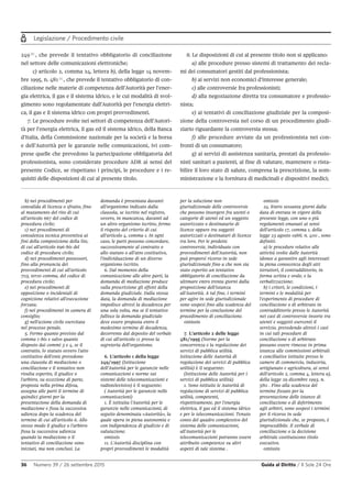 Legislazione / Procedimento civile
36 Numero 39 / 26 settembre 2015 Guida al Diritto / Il Sole 24 Ore
249 6
, che prevede il tentativo obbligatorio di conciliazione
nel settore delle comunicazioni elettroniche;
c) articolo 2, comma 24, lettera b), della legge 14 novem-
bre 1995, n. 481 7
, che prevede il tentativo obbligatorio di con-
ciliazione nelle materie di competenza dell’Autorità per l’ener-
gia elettrica, il gas e il sistema idrico, e le cui modalità di svol-
gimento sono regolamentate dall’Autorità per l’energia elettri-
ca, il gas e il sistema idrico con propri provvedimenti.
7. Le procedure svolte nei settori di competenza dell’Autori-
tà per l’energia elettrica, il gas ed il sistema idrico, della Banca
d’Italia, della Commissione nazionale per la società e la borsa
e dell’Autorità per le garanzie nelle comunicazioni, ivi com-
prese quelle che prevedono la partecipazione obbligatoria del
professionista, sono considerate procedure ADR ai sensi del
presente Codice, se rispettano i principi, le procedure e i re-
quisiti delle disposizioni di cui al presente titolo.
8. Le disposizioni di cui al presente titolo non si applicano:
a) alle procedure presso sistemi di trattamento dei recla-
mi dei consumatori gestiti dal professionista;
b) ai servizi non economici d’interesse generale;
c) alle controversie fra professionisti;
d) alla negoziazione diretta tra consumatore e professio-
nista;
e) ai tentativi di conciliazione giudiziale per la composi-
zione della controversia nel corso di un procedimento giudi-
ziario riguardante la controversia stessa;
f) alle procedure avviate da un professionista nei con-
fronti di un consumatore;
g) ai servizi di assistenza sanitaria, prestati da professio-
nisti sanitari a pazienti, al fine di valutare, mantenere o rista-
bilire il loro stato di salute, compresa la prescrizione, la som-
ministrazione e la fornitura di medicinali e dispositivi medici;
b) nei procedimenti per
convalida di licenza o sfratto, fino
al mutamento del rito di cui
all'articolo 667 del codice di
procedura civile;
c) nei procedimenti di
consulenza tecnica preventiva ai
fini della composizione della lite,
di cui all'articolo 696-bis del
codice di procedura civile;
d) nei procedimenti possessori,
fino alla pronuncia dei
provvedimenti di cui all'articolo
703, terzo comma, del codice di
procedura civile;
e) nei procedimenti di
opposizione o incidentali di
cognizione relativi all'esecuzione
forzata;
f) nei procedimenti in camera di
consiglio;
g) nell'azione civile esercitata
nel processo penale.
5. Fermo quanto previsto dal
comma 1-bis e salvo quanto
disposto dai commi 3 e 4, se il
contratto, lo statuto ovvero l'atto
costitutivo dell'ente prevedono
una clausola di mediazione o
conciliazione e il tentativo non
risulta esperito, il giudice o
l'arbitro, su eccezione di parte,
proposta nella prima difesa,
assegna alle parti il termine di
quindici giorni per la
presentazione della domanda di
mediazione e fissa la successiva
udienza dopo la scadenza del
termine di cui all'articolo 6. Allo
stesso modo il giudice o l'arbitro
fissa la successiva udienza
quando la mediazione o il
tentativo di conciliazione sono
iniziati, ma non conclusi. La
domanda è presentata davanti
all'organismo indicato dalla
clausola, se iscritto nel registro,
ovvero, in mancanza, davanti ad
un altro organismo iscritto, fermo
il rispetto del criterio di cui
all'articolo 4, comma 1. In ogni
caso, le parti possono concordare,
successivamente al contratto o
allo statuto o all'atto costitutivo,
l'individuazione di un diverso
organismo iscritto.
6. Dal momento della
comunicazione alle altre parti, la
domanda di mediazione produce
sulla prescrizione gli effetti della
domanda giudiziale. Dalla stessa
data, la domanda di mediazione
impedisce altresì la decadenza per
una sola volta, ma se il tentativo
fallisce la domanda giudiziale
deve essere proposta entro il
medesimo termine di decadenza,
decorrente dal deposito del verbale
di cui all'articolo 11 presso la
segreteria dell'organismo.
6. L'articolo 1 della legge
249/1997 (Istituzione
dell'Autorità per le garanzie nelle
comunicazioni e norme sui
sistemi delle telecomunicazioni e
radiotelevisivo) è il seguente:
( Autorità per le garanzie nelle
comunicazioni)
1. È istituita l'Autorità per le
garanzie nelle comunicazioni, di
seguito denominata «Autorità», la
quale opera in piena autonomia e
con indipendenza di giudizio e di
valutazione.
omissis
11. L'Autorità disciplina con
propri provvedimenti le modalità
per la soluzione non
giurisdizionale delle controversie
che possono insorgere fra utenti o
categorie di utenti ed un soggetto
autorizzato o destinatario di
licenze oppure tra soggetti
autorizzati o destinatari di licenze
tra loro. Per le predette
controversie, individuate con
provvedimenti dell'Autorità, non
può proporsi ricorso in sede
giurisdizionale fino a che non sia
stato esperito un tentativo
obbligatorio di conciliazione da
ultimare entro trenta giorni dalla
proposizione dell'istanza
all'Autorità. A tal fine, i termini
per agire in sede giurisdizionale
sono sospesi fino alla scadenza del
termine per la conclusione del
procedimento di conciliazione.
omissis
7. L'articolo 2 delle legge
481/1995 (Norme per la
concorrenza e la regolazione dei
servizi di pubblica utilità.
Istituzione delle Autorità di
regolazione dei servizi di pubblica
utilità) è il seguente:
(Istituzione delle Autorità per i
servizi di pubblica utilità)
1. Sono istituite le Autorità di
regolazione di servizi di pubblica
utilità, competenti,
rispettivamente, per l'energia
elettrica, il gas ed il sistema idrico
e per le telecomunicazioni. Tenuto
conto del quadro complessivo del
sistema delle comunicazioni,
all'Autorità per le
telecomunicazioni potranno essere
attribuite competenze su altri
aspetti di tale sistema .
omissis
24. Entro sessanta giorni dalla
data di entrata in vigore della
presente legge, con uno o più
regolamenti emanati ai sensi
dell'articolo 17, comma 1, della
legge 23 agosto 1988, n. 400 , sono
definiti:
a) le procedure relative alle
attività svolte dalle Autorità
idonee a garantire agli interessati
la piena conoscenza degli atti
istruttori, il contraddittorio, in
forma scritta e orale, e la
verbalizzazione;
b) i criteri, le condizioni, i
termini e le modalità per
l'esperimento di procedure di
conciliazione o di arbitrato in
contraddittorio presso le Autorità
nei casi di controversie insorte tra
utenti e soggetti esercenti il
servizio, prevedendo altresì i casi
in cui tali procedure di
conciliazione o di arbitrato
possano essere rimesse in prima
istanza alle commissioni arbitrali
e conciliative istituite presso le
camere di commercio, industria,
artigianato e agricoltura, ai sensi
dell'articolo 2, comma 4, lettera a),
della legge 29 dicembre 1993, n.
580 . Fino alla scadenza del
termine fissato per la
presentazione delle istanze di
conciliazione o di deferimento
agli arbitri, sono sospesi i termini
per il ricorso in sede
giurisdizionale che, se proposto, è
improcedibile. Il verbale di
conciliazione o la decisione
arbitrale costituiscono titolo
esecutivo.
omissis
 