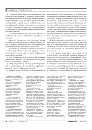 Legislazione / Procedimento civile
38 Numero 39 / 26 settembre 2015 Guida al Diritto / Il Sole 24 Ore
11. L'articolo 137 del Dlgs
206/2005,come modificato dal
presente provvedimento, è il
seguente:
(Elenco delle associazioni dei
consumatori e degli utenti
rappresentative a livello
nazionale)
1. Presso il Ministero dello
sviluppo economico è istituito
l'elenco delle associazioni dei
consumatori e degli utenti
rappresentative a livello
nazionale.
2. L'iscrizione nell'elenco è
subordinata al possesso, da
comprovare con la presentazione
di documentazione conforme alle
prescrizioni e alle procedure
stabilite con decreto del Ministro
dello sviluppo economico, dei
seguenti requisiti:
a) avvenuta costituzione, per
atto pubblico o per scrittura
privata autenticata, da almeno tre
anni e possesso di uno statuto che
sancisca un ordinamento a base
democratica e preveda come scopo
esclusivo la tutela dei consumatori
e degli utenti, senza fine di lucro;
b) tenuta di un elenco degli
iscritti, aggiornato annualmente
con l'indicazione delle quote
versate direttamente
all'associazione per gli scopi
statutari;
c) numero di iscritti non
inferiore allo 0,5 per mille della
popolazione nazionale e presenza
sul territorio di almeno cinque
regioni o province autonome, con
un numero di iscritti non inferiore
allo 0,2 per mille degli abitanti di
ciascuna di esse, da certificare con
dichiarazione sostitutiva dell'atto
di notorietà resa dal legale
rappresentante dell'associazione
con le modalità di cui agli articoli
46 e seguenti del testo unico delle
disposizioni legislative e
regolamentari in materia di
documentazione amministrativa,
di cui al decreto del Presidente
della Repubblica 28 dicembre
2000, n. 445;
d) elaborazione di un bilancio
annuale delle entrate e delle uscite
con indicazione delle quote
versate dagli associati e tenuta dei
libri contabili, conformemente alle
norme vigenti in materia di
contabilità delle associazioni non
riconosciute;
e) svolgimento di un'attività
continuativa nei tre anni
precedenti;
f) non avere i suoi
rappresentanti legali subito
alcuna condanna, passata in
giudicato, in relazione all'attività
dell'associazione medesima, e non
rivestire i medesimi
rappresentanti la qualifica di
imprenditori o di amministratori
di imprese di produzione e servizi
in qualsiasi forma costituite, per
gli stessi settori in cui opera
l'associazione.
3. Alle associazioni dei
consumatori e degli utenti è
preclusa ogni attività di
promozione o pubblicità
commerciale avente per oggetto
beni o servizi prodotti da terzi ed
ogni connessione di interessi con
imprese di produzione o di
distribuzione.
4. Il Ministero dello sviluppo
economico provvede annualmente
all'aggiornamento dell'elenco.
5. All'elenco di cui al presente
articolo possono iscriversi anche le
associazioni dei consumatori e
degli utenti operanti
esclusivamente nei territori ove
risiedono minoranze linguistiche
costituzionalmente riconosciute, in
possesso dei requisiti di cui al
comma 2, lettere a), b), d), e) e f),
nonché con un numero di iscritti
non inferiore allo 0,5 per mille
degli abitanti della regione o
provincia autonoma di
riferimento, da certificare con
dichiarazione sostitutiva dell'atto
di notorietà resa dal legale
rappresentante dell'associazione
con le modalità di cui agli articoli
46 e seguenti del citato testo unico,
di cui al decreto del Presidente
della Repubblica n. 445 del 2000.
6. Il Ministero dello sviluppo
5. È fatto altresì obbligo alle persone fisiche incaricate della
risoluzione delle controversie, di comunicare tempestivamen-
te all’organismo ADR tutte le circostanze, emerse durante l’in-
tera procedura ADR, idonee ad incidere sulla loro indipenden-
za e imparzialità o capaci di generare conflitti di interessi con
l’una o l’altra delle parti della controversia che sono chiamate
a risolvere. In tale ipotesi, se le parti non sono soddisfatte del-
le prestazioni o del funzionamento della procedura medesima,
l’organismo ADR deve:
a) sostituire la persona fisica interessata, affidando la
conduzione della procedura ADR ad altra persona fisica; o in
mancanza
b) garantire che la persona fisica interessata si astenga
dal condurre la procedura ADR e, se possibile, proporre alle
parti di presentare la controversia ad un altro organismo ADR
competente a trattare la controversia; o in mancanza
c) consentire alla persona fisica interessata di continuare
a condurre la procedura solo se le parti, dopo essere state in-
formate delle circostanze e del loro diritto di opporsi, non
hanno sollevato obiezioni.
6. Resta fermo il diritto delle parti di ritirarsi in qualsiasi
momento dalla procedura ADR, salvo quanto previsto dall’ar-
ticolo 141-quater, comma 5, lettera a).
7. Nell’ipotesi prevista dal comma 5, qualora l’organismo
ADR sia costituito da una sola persona fisica, si applicano uni-
camente le lettere b) e c) del medesimo comma.
8. Qualora le persone fisiche incaricate della procedura ADR
siano assunte o retribuite esclusivamente da un’organizzazio-
ne professionale o da un’associazione di imprese di cui il pro-
fessionista è membro, è assicurato che, oltre ai requisiti del
presente titolo e quelli generali di cui ai commi 4 e 9, esse ab-
biano a loro disposizione risorse di bilancio distinte e apposite
che siano sufficienti ad assolvere i loro compiti. Il presente
comma non si applica qualora le persone fisiche interessate
facciano parte di un organismo collegiale composto da un nu-
mero uguale di rappresentanti dell’organizzazione professio-
nale e dell’associazione di imprese da cui sono assunte o retri-
buite e di una o più associazioni dei consumatori e degli uten-
ti di cui all’articolo 137 11
.
9. È fatto obbligo agli organismi ADR in cui le persone fi-
siche incaricate della risoluzione delle controversie fanno
parte di un organismo collegiale, disporre che il collegio sia
composto da un numero uguale di rappresentanti degli inte-
ressi dei consumatori e di rappresentanti degli interessi dei
professionisti.
10. Se gli organismi ADR, ai fini del comma 4, lettera a), del
presente articolo, provvedono alla formazione delle persone
fisiche incaricate della risoluzione extragiudiziale delle contro-
versie, le autorità competenti provvedono a monitorare i pro-
grammi di formazione istituiti dagli organismi ADR in base al-
le informazioni comunicate loro ai sensi dell’articolo 141-no-
nies, comma 4, lettera g). I programmi di formazione possono
essere promossi ed eseguiti dalle stesse autorità competenti,
di cui all’articolo 141-octies. Restano ferme le disposizioni in
 