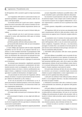 Legislazione / Procedimento civile
40 Numero 39 / 26 settembre 2015 Guida al Diritto / Il Sole 24 Ore
mi all’organismo ADR e secondo le quali si svolge la procedura
ADR;
i) se l’organismo ADR risolve le controversie in base a di-
sposizioni giuridiche, considerazioni di equità, codici di con-
dotta o altri tipi di regole;
l) eventuali attività che le parti sono tenute a rispettare
prima di avviare la procedura ADR, incluso il tentativo di riso-
luzione della controversia mediante negoziazione diretta con
il professionista;
m) la possibilità o meno per le parti di ritirarsi dalla pro-
cedura;
n) gli eventuali costi che le parti dovranno sostenere,
comprese le norme sulla ripartizione delle spese al termine
della procedura;
o) la durata media della procedura ADR;
p) l’effetto giuridico dell’esito della procedura ADR;
q) l’esecutività della decisione ADR, nei casi eventualmen-
te previsti dalle norme vigenti.
2. È fatto obbligo agli organismi ADR di rendere disponibili
al pubblico sui loro siti web, su un supporto durevole su ri-
chiesta e in altra modalità funzionale al perseguimento delle
finalità di trasparenza, le relazioni annuali d’attività. Tali rela-
zioni, con riferimento alle controversie sia nazionali che tran-
sfrontaliere, devono comprendere le seguenti informazioni:
a) numero di reclami ricevuti e tipologie di controversie
cui si riferiscono;
b) eventuali cause sistematiche o significative generatrici
delle controversie tra consumatori e professionisti; tali infor-
mazioni possono essere accompagnate, se del caso, da racco-
mandazioni idonee ad evitare o risolvere problematiche ana-
loghe in futuro, a migliorare le norme dei professionisti e ad
agevolare lo scambio di informazioni e di migliori prassi;
c) la percentuale di controversie che l’organismo ADR ha
rifiutato di trattare e la quota in percentuale dei tipi di motivo
per i rifiuti di cui all’articolo 141-bis, comma 2;
d) nel caso di procedure di cui dell’articolo 141-ter, le
quote percentuali di soluzioni proposte a favore del consuma-
tore e a favore del professionista, e di controversie risolte con
una composizione amichevole;
e) la quota percentuale delle procedure ADR interrotte e,
se noti, i motivi della loro interruzione;
f) il tempo medio necessario per la risoluzione delle con-
troversie;
g) la percentuale di rispetto, se nota, degli esiti delle pro-
cedure ADR;
h) l’eventuale cooperazione con organismi ADR all’inter-
no di reti di organismi ADR che agevolano la risoluzione delle
controversie transfrontaliere.
3. Le procedure ADR devono rispettare le seguenti prescrizioni:
a) essere disponibili e facilmente accessibili online e offli-
ne per entrambe le parti, a prescindere dalla loro ubicazione;
b) consentire la partecipazione alle parti senza obbligo
di assistenza legale; è fatto sempre salvo il diritto delle par-
ti di ricorrere al parere di un soggetto indipendente o di es-
sere rappresentate o assistite da terzi in qualsiasi fase della
procedura;
c) essere gratuite o disponibili a costi minimi per i consu-
matori;
d) l’organismo ADR che ha ricevuto una domanda dà alle
parti comunicazione dell’avvio della procedura relativa alla
controversia non appena riceve il fascicolo completo della do-
manda;
e) concludersi entro il termine di novanta giorni dalla
data di ricevimento del fascicolo completo della domanda da
parte dell’organismo ADR; in caso di controversie particolar-
mente complesse, l’organismo ADR può, a sua discrezione,
prorogare il termine fino a un massimo di novanta giorni; le
parti devono essere informate di tale proroga e del nuovo ter-
mine di conclusione della procedura.
4. Nell’ambito delle procedure ADR deve essere garantito
altresì che:
a) le parti abbiano la possibilità, entro un periodo di tem-
po ragionevole di esprimere la loro opinione, di ottenere dal-
l’organismo ADR le argomentazioni, le prove, i documenti e i
fatti presentati dall’altra parte, salvo che la parte non abbia
espressamente richiesto che gli stessi debbano restare riserva-
ti, le eventuali dichiarazioni rilasciate e opinioni espresse da
esperti e di poter esprimere osservazioni in merito;
b) le parti siano informate del fatto che non sono obbliga-
te a ricorrere a un avvocato o consulente legale, ma possono
chiedere un parere indipendente o essere rappresentate o as-
sistite da terzi in qualsiasi fase della procedura;
c) alle parti sia notificato l’esito della procedura ADR per
iscritto o su un supporto durevole, e sia data comunicazione
dei motivi sui quali è fondato.
5. Nell’ipotesi di procedure ADR volte a risolvere la contro-
versia proponendo una soluzione, gli organismi ADR garanti-
scono che:
a) le parti abbiano la possibilità di ritirarsi dalla procedu-
ra in qualsiasi momento. Le parti sono informate di tale dirit-
to prima dell’avvio della procedura. Nel caso in cui è previsto
l’obbligo del professionista di aderire alle procedure ADR, la
facoltà di ritirarsi dalla procedura spetta esclusivamente al
consumatore;
b) le parti, prima di accettare o meno o di dare seguito a
una soluzione proposta, siano informate del fatto che:
1) hanno la scelta se accettare o seguire la soluzione
proposta o meno;
 