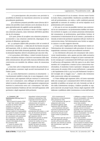 Legislazione / Procedimento civile
Guida al Diritto / Il Sole 24 Ore Numero 39 / 26 settembre 2015 41
2) la partecipazione alla procedura non preclude la
possibilità di chiedere un risarcimento attraverso un normale
procedimento giudiziario;
3) la soluzione proposta potrebbe essere diversa dal ri-
sultato che potrebbe essere ottenuto con la decisione di un or-
gano giurisdizionale che applichi norme giuridiche;
c) le parti, prima di accettare o meno o di dare seguito a
una soluzione proposta, siano informate dell’effetto giuridico
che da ciò consegue;
d) le parti, prima di accogliere una soluzione proposta o
acconsentire a una soluzione amichevole, dispongano di un
periodo di riflessione ragionevole.
Art. 141-quinquies (Effetti della procedura ADR sui termini di
prescrizione e decadenza). - 1. Dalla data di ricevimento da parte
dell’organismo ADR, la relativa domanda produce sulla pre-
scrizione gli effetti della domanda giudiziale. Dalla stessa data,
la domanda impedisce altresì la decadenza per una sola volta.
2. Se la procedura ADR fallisce, i relativi termini di prescri-
zione e decadenza iniziano a decorrere nuovamente dalla data
della comunicazione alle parti della mancata definizione della
controversia con modalità che abbiano valore di conoscenza
legale.
3. Sono fatte salve le disposizioni relative alla prescrizione e
alla decadenza contenute negli accordi internazionali di cui
l’Italia è parte.
Art. 141-sexies (Informazioni e assistenza ai consumatori). - 1.
I professionisti stabiliti in Italia che si sono impegnati a ricor-
rere ad uno o più organismi ADR per risolvere le controversie
sorte con i consumatori, sono obbligati ad informare questi
ultimi in merito all’organismo o agli organismi competenti per
risolvere le controversie sorte con i consumatori. Tali infor-
mazioni includono l’indirizzo del sito web dell’organismo ADR
pertinente o degli organismi ADR pertinenti.
2. Le informazioni di cui al comma 1 devono essere fornite
in modo chiaro, comprensibile e facilmente accessibile sul sito
web del professionista, ove esista, e nelle condizioni generali
applicabili al contratto di vendita o di servizi stipulato tra il
professionista ed il consumatore.
3. Nel caso in cui non sia possibile risolvere una controver-
sia tra un consumatore e un professionista stabilito nel rispet-
tivo territorio in seguito a un reclamo presentato direttamente
dal consumatore al professionista, quest’ultimo fornisce al
consumatore le informazioni di cui al comma 1, precisando se
intenda avvalersi dei pertinenti organismi ADR per risolvere la
controversia stessa. Tali informazioni sono fornite su suppor-
to cartaceo o su altro supporto durevole.
4. È fatta salva l’applicazione delle disposizioni relative al-
l’informazione dei consumatori sulle procedure di ricorso ex-
tragiudiziale contenute in altri provvedimenti normativi.
5. Con riferimento all’accesso dei consumatori alle contro-
versie transfrontaliere, salvo quanto previsto dalla normativa
di settore, gli stessi possono rivolgersi al Centro nazionale del-
la rete europea per i consumatori (ECCNET) per essere assisti-
ti nell’accesso all’organismo ADR che opera in un altro Stato
membro ed è competente a trattare la loro controversia tran-
sfrontaliera. Il medesimo Centro nazionale è designato anche
come punto di contatto ODR ai sensi dell’articolo 7, paragrafo
1, del regolamento (UE) n. 524/2013 del Parlamento europeo e
del Consiglio del 21 maggio 2013 14
, relativo alla risoluzione
delle controversie online dei consumatori.
6. È fatto obbligo agli organismi ADR e al Centro nazionale
della rete europea per i consumatori (ECC-NET) di rendere di-
sponibile al pubblico sui propri siti web, fornendo un link al
sito della Commissione europea, e laddove possibile su sup-
porto durevole nei propri locali, l’elenco degli organismi ADR
elaborato e pubblicato dalla Commissione ai sensi dell’articolo
14. L'articolo 7 del
Regolamento (CE) 524/2013 è il
seguente:
(Rete di punti di contatto ODR)
1. Ogni Stato membro designa
un punto di contatto ODR e
comunica il suo nome e le
modalità di contatto alla
Commissione. Gli Stati membri
possono conferire la responsabilità
per i punti di contatto ODR ai loro
centri della rete di Centri europei
dei consumatori, alle associazioni
dei consumatori o a qualsiasi
altro organismo. Ogni punto di
contatto ODR dispone di almeno
due assistenti ODR.
2. I punti di contatto ODR
forniscono assistenza per la
risoluzione delle controversie
riguardanti reclami presentati
mediante la piattaforma ODR,
eseguendo le funzioni seguenti:
a) se richiesto, agevolano la
comunicazione tra le parti e
l'organismo ADR competente, il
che può comprendere in
particolare:
i) l'assistenza per la
presentazione del reclamo e, se del
caso, dei documenti pertinenti;
ii) la trasmissione alle parti e
agli organismi ADR di
informazioni generali sui diritti
dei consumatori relativi ai
contratti di vendita e di servizi,
che si applicano nello Stato
membro del punto di contatto
ODR che dispone dell'assistente
ODR in questione;
iii) la trasmissione di
informazioni sul funzionamento
della piattaforma ODR;
iv) la trasmissione alle parti di
spiegazioni sulle norme
procedurali applicate dagli
organismi ADR individuati;
v) la trasmissione alla parte
ricorrente di informazioni sugli
altri mezzi di ricorso se una
controversia non può essere
risolta tramite la piattaforma
ODR;
b) presentano ogni due anni, in
base alle esperienze pratiche
raccolte nell'esecuzione delle loro
funzioni, una relazione di attività
alla Commissione e agli Stati
membri.
3. Il punto di contatto ODR non
è obbligato a svolgere le funzioni
elencate al paragrafo 2 nel caso di
controversie in cui le parti
risiedono abitualmente nello
stesso Stato membro.
4. In deroga al paragrafo 3, gli
Stati membri possono decidere,
tenendo conto di circostanze
nazionali, che il punto di contatto
ODR svolga una o più funzioni
elencate al paragrafo 2 nel caso di
controversie in cui le parti
risiedono abitualmente nello
stesso Stato membro.
5. La Commissione istituisce
una rete di punti di contatto
(«rete di punti di contatto ODR»)
che consente la cooperazione tra
punti di contatto e contribuisce
all'esecuzione delle funzioni
 