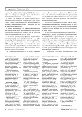 Legislazione / Procedimento civile
42 Numero 39 / 26 settembre 2015 Guida al Diritto / Il Sole 24 Ore
20, paragrafo 4, della direttiva 2013/11/UE del Parlamento eu-
ropeo e del Consiglio del 21 maggio 2013 15
, sulla risoluzione
alternativa delle controversie dei consumatori.
7. L’elenco degli organismi ADR di cui al comma 6 è posto a
disposizione delle associazioni di consumatori e delle associa-
zioni di categoria di professionisti che possono renderlo di-
sponibile al pubblico sui loro siti web o in qualsiasi altro mo-
do esse ritengano appropriato.
8. Sul sito istituzionale di ciascuna autorità competente è
assicurata la pubblicazione delle informazioni sulle modalità
di accesso dei consumatori alle procedure ADR per risolvere le
controversie contemplate dal presente titolo.
9. Le autorità competenti incoraggiano le associazioni dei
consumatori e degli utenti, di cui all’articolo 137 16
, e le orga-
nizzazioni professionali, a diffondere la conoscenza degli or-
ganismi e delle procedure ADR e a promuovere l’adozione del-
l’ADR da parte di professionisti e consumatori. Detti organi-
smi sono altresì incoraggiati a fornire ai consumatori le infor-
mazioni relative agli organismi ADR competenti quando
ricevono i reclami dai consumatori.
Art. 141-septies (Cooperazione). - 1. Le autorità competenti
assicurano la cooperazione tra gli organismi ADR nella risolu-
zione delle controversie transfrontaliere e i regolari scambi
con gli altri Stati membri dell’Unione europea delle migliori
prassi per quanto concerne la risoluzione delle controversie
transfrontaliere e nazionali.
2. Se esiste una rete europea di organismi ADR che agevola
la risoluzione delle controversie transfrontaliere in un deter-
minato settore, le autorità competenti incoraggiano ad asso-
ciarsi a detta rete gli organismi ADR che trattano le controver-
sie di tale settore.
3. Le autorità competenti incoraggiano la cooperazione tra
organismi ADR e autorità nazionali preposte all’attuazione de-
gli atti giuridici dell’Unione sulla tutela dei consumatori. Tale
cooperazione comprende, in particolare, lo scambio di infor-
mazioni sulle prassi vigenti in settori commerciali specifici nei
confronti delle quali i consumatori hanno ripetutamente pre-
sentato reclami. È incluso anche lo scambio di valutazioni tec-
niche e informazioni, se già disponibili, da parte delle autorità
nazionali agli organismi ADR che ne necessitano per il tratta-
mento di singole controversie.
4. La cooperazione e lo scambio di informazioni di cui ai
elencate al paragrafo 2.
6. La Commissione convoca
almeno due volte l'anno una
riunione dei membri della rete di
punti di contatto ODR in modo da
consentire uno scambio delle
migliori pratiche e una discussione
di eventuali problematiche
ricorrenti nel funzionamento della
piattaforma ODR.
7. La Commissione adotta
mediante atti di esecuzione le
regole concernenti le modalità di
cooperazione tra i punti di
contatto ODR. Detti atti di
esecuzione sono adottati secondo
la procedura d'esame di cui
all'articolo 16, paragrafo 3.
15. L'articolo 20 della
Direttiva 2013/11/UE (Diretiva
del Parlamento Europeo e del
Consiglio sulla risoluzione
alternativa delle controversie dei
consumatori, che modifica il
regolamento (CE) n. 2006/2004 e
la direttiva 2009/22/CE -
Direttiva sull'ADR per i
consumatori) è il seguente:
(Ruolo delle autorità competenti
e della Commissione)
1. Ogni autorità competente
valuta, in particolare sulla base
delle informazioni ricevute a
norma dell'articolo 19, paragrafo
1, se gli organismi di risoluzione
delle controversie a essa notificati
si possono considerare organismi
ADR che rientrano nell'ambito
d'applicazione della presente
direttiva e che rispettano i
requisiti di qualità di cui al capo
II e alle disposizioni nazionali di
attuazione, incluse le disposizioni
nazionali che fissano requisiti più
rigorosi di quelli della presente
direttiva, conformemente al diritto
dell'Unione.
2. Ogni autorità competente,
sulla base della valutazione di cui
al paragrafo 1, fa un elenco di
tutti gli organismi ADR che le
sono stati notificati e che
soddisfano le condizioni di cui al
paragrafo 1.
Tale elenco comprende:
a) il nome, le informazioni di
contatto e i siti internet degli
organismi ADR di cui al primo
comma;
b) le loro tariffe, se del caso;
c) la lingua o le lingue in cui
possono essere presentati i reclami
e in cui è svolta la procedura ADR;
d) i tipi di controversie
contemplati dalla procedura ADR;
e) i settori e le categorie di
controversie trattati da ciascun
organismo ADR;
f) se del caso, l'esigenza della
presenza fisica delle parti o dei
loro rappresentanti, compresa una
dichiarazione dell'organismo ADR
relativa alla possibilità di svolgere
la procedura ADR in forma orale o
scritta;
g) la natura vincolante o non
vincolante dell'esito della
procedura; e
h) i motivi per cui un organismo
ADR può rifiutare il trattamento
di una determinata controversia a
norma dell'articolo 5, paragrafo 4.
Ogni autorità competente
notifica l'elenco di cui al primo
comma del presente paragrafo alla
Commissione. Qualora siano
notificate all'autorità competente
delle modifiche a norma
dell'articolo 19, paragrafo 1,
secondo comma, detto elenco è
aggiornato senza indugio e le
informazioni pertinenti sono
trasmesse alla Commissione.
Se un organismo di risoluzione
delle controversie inserito in
elenco come organismo ADR ai
sensi della presente direttiva non
soddisfa più i requisiti di cui al
paragrafo 1, l'autorità competente
interessata lo contatta per
segnalargli tale non conformità e
invitarlo a ovviarvi
immediatamente. Se allo scadere
di un termine di tre mesi
l'organismo di risoluzione delle
controversie continua a non
soddisfare i requisiti di cui al
paragrafo 1, l'autorità competente
sopprime l'organismo in questione
dall'elenco di cui al primo comma
del presente paragrafo. Detto
elenco è aggiornato senza indugio
e le informazioni pertinenti sono
trasmesse alla Commissione.
3. Se uno Stato membro ha
designato più di un'autorità
competente, l'elenco e gli
aggiornamenti di cui al paragrafo
2 sono trasmessi alla
Commissione mediante il punto di
contatto unico di cui all'articolo
18, paragrafo 1. Detto elenco e
detti aggiornamenti si riferiscono
a tutti gli organismi ADR stabiliti
in quello Stato membro.
4. La Commissione elabora un
elenco degli organismi ADR che le
sono notificati a norma del
paragrafo 2 e lo aggiorna qualora
le siano notificate modifiche. La
Commissione mette a disposizione
del pubblico tale elenco e i suoi
aggiornamenti sul suo sito web e
su un supporto durevole. La
Commissione trasmette detto
elenco e i relativi aggiornamenti
alle autorità competenti e agli
Stati membri. Se uno Stato
membro ha designato un punto di
contatto unico conformemente
all'articolo 18, paragrafo 1, la
Commissione trasmette detto
elenco e i relativi aggiornamenti
al punto di contatto unico.
omissis
16. Si veda la nota 11.
 