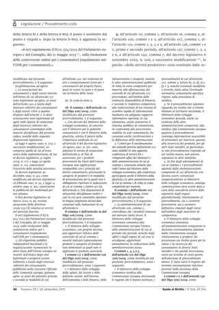 Legislazione / Procedimento civile
46 Numero 39 / 26 settembre 2015 Guida al Diritto / Il Sole 24 Ore
modificato dal presente
provvedimento, è il seguente:
(Legittimazione ad agire)
1. Le associazioni dei
consumatori e degli utenti inserite
nell'elenco di cui all'articolo 137
sono legittimate ad agire, ai sensi
dell'articolo 140, a tutela degli
interessi collettivi dei consumatori
e degli utenti. Oltre a quanto
disposto dall'articolo 2, le dette
associazioni sono legittimate ad
agire nelle ipotesi di violazione
degli interessi collettivi dei
consumatori contemplati nelle
materie disciplinate dal presente
codice, nonché dalle seguenti
disposizioni legislative:
a) legge 6 agosto 1990, n. 223, e
successive modificazioni, ivi
comprese quelle di cui al testo
unico della radiotelevisione, di cui
al decreto legislativo 31 luglio
2005, n. 177, e legge 30 aprile
1998, n. 122, concernenti
l'esercizio delle attività televisive;
b) decreto legislativo 30
dicembre 1992, n. 541, come
modificato dal decreto legislativo
18 febbraio 1997, n. 44, e legge 14
ottobre 1999, n. 362, concernente
la pubblicità dei medicinali per
uso umano;
b-bis) decreto legislativo 26
marzo 2010, n. 59, recante
attuazione della direttiva
2006/123/CE relativa ai servizi
nel mercato interno;
b-ter) regolamento (UE) n.
524/2013 del Parlamento europeo
e del Consiglio, del 21 maggio
2013, sulla risoluzione delle
controversie online per i
consumatori (regolamento
sull'ODR per i consumatori).
2. Gli organismi pubblici
indipendenti nazionali e le
organizzazioni riconosciuti in
altro Stato dell'Unione europea ed
inseriti nell'elenco degli enti
legittimati a proporre azioni
inibitorie a tutela degli interessi
collettivi dei consumatori,
pubblicato nella Gazzetta Ufficiale
delle Comunità europee, possono
agire, ai sensi del presente articolo
e secondo le modalità di cui
all'articolo 140, nei confronti di
atti o comportamenti lesivi per i
consumatori del proprio Paese,
posti in essere in tutto o in parte
sul territorio dello Stato.
27. Si veda la nota 9.
28. Il comma 1 dell'articolo 10
del Dlgs 206/2005, come
modificato dal presente
provvedimento, è il seguente:
1. Con decreto del Ministro dello
sviluppo economico, di concerto
con il Ministro per le politiche
comunitarie e con il Ministro della
giustizia, sentito il parere della
Conferenza unificata di cui
all'articolo 8 del decreto legislativo
28 agosto 1997, n. 281, sono
adottate le norme di attuazione
dell'articolo 6, al fine di
assicurare, per i prodotti
provenienti da Paesi dell'Unione
europea, una applicazione
compatibile con i principi del
diritto comunitario, precisando le
categorie di prodotti o le modalità
di presentazione per le quali non è
obbligatorio riportare le indicazioni
di cui al comma 1, lettere a) e b),
dell'articolo 6. Tali disposizioni di
attuazione disciplinano inoltre i
casi in cui sarà consentito riportare
in lingua originaria alcuni dati
contenuti nelle indicazioni di cui
all'articolo 6.
Il comma 2 dell'articolo 16 del
Dlgs 206/2005, come
modificato dal presente
provvedimento, è il seguente:
2. Il Ministro dello sviluppo
economico, con proprio decreto,
può aggiornare l'elenco delle
esenzioni di cui al comma 1,
nonché indicare espressamente
prodotti o categorie di prodotti
non alimentari ai quali non si
applicano le predette esenzioni.
I commi 1 e 2 dell'articolo 106
del Dlgs 206/2005, come
modificati dal presente
provvedimento, sono i seguenti:
1. I Ministeri dello sviluppo,
della salute, del lavoro e delle
politiche sociali, dell'interno,
dell'economia e delle finanze, delle
infrastrutture e trasporti, nonché
le altre amministrazioni pubbliche
di volta in volta competenti per
materia alla effettuazione dei
controlli di cui all'articolo 107,
provvedono, nell'ambito delle
ordinarie disponibilità di bilancio
e secondo le rispettive competenze,
alla realizzazione di un sistema di
scambio rapido di informazioni
mediante un adeguato supporto
informativo operante in via
telematica, anche attraverso il
Sistema pubblico di connettività,
in conformità alle prescrizioni
stabilite in sede comunitaria che
consenta anche l'archiviazione e
la diffusione delle informazioni.
2. I criteri per il coordinamento
dei controlli previsti dall'articolo 107
sono stabiliti in una apposita
conferenza di servizi fra i
competenti uffici dei Ministeri e
delle amministrazioni di cui al
comma 1, convocata almeno due
volte l'anno dal Ministro dello
sviluppo economico; alla conferenza
partecipano anche il Ministro della
giustizia e le altre amministrazioni
di cui al comma 1 di volta in volta
competenti per materia.
Il comma 1 dell'articolo 107
del Dlgs 2006/2005, come
modificato dal presente
provvedimento, è il seguente:
1. Le amministrazioni di cui
all'articolo 106, comma 1,
controllano che i prodotti immessi
sul mercato siano sicuri. Il
Ministero dello sviluppo
economico comunica alla
Commissione europea l'elenco
delle amministrazioni di cui al
periodo che precede, nonché degli
uffici e degli organi di cui esse si
avvalgono, aggiornato
annualmente su indicazione delle
amministrazioni stesse.
I commi 1, 3, 4 e 5
dell'articolo 110 del Dlgs
206/2005, come modificati dal
presente provvedimento, sono i
seguenti:
1. Il Ministero dello sviluppo
economico notifica alla
Commissione europea, precisando
le ragioni che li hanno motivati, i
provvedimenti di cui all'articolo
107, commi 2, lettere b), c), d), e) e
f), e 3, nonché eventuali modifiche
e revoche, fatta salva l'eventuale
normativa comunitaria specifica
vigente sulla procedura di
notifica.
3. Se il provvedimento adottato
riguarda un rischio che si ritiene
limitato al territorio nazionale, il
Ministero dello sviluppo
economico procede, anche su
richiesta delle altre
amministrazioni competenti, alla
notifica alla Commissione europea
qualora il provvedimento
contenga informazioni suscettibili
di presentare un interesse, quanto
alla sicurezza dei prodotti, per gli
altri Stati membri, in particolare
se tale provvedimento risponde ad
un rischio nuovo, non ancora
segnalato in altre notifiche.
4. Ai fini degli adempimenti di
cui al comma 1, i provvedimenti
adottati dalle amministrazioni
competenti di cui all'articolo 106
devono essere comunicati
tempestivamente al Ministero
dello sviluppo economico; analoga
comunicazione deve essere data a
cura delle cancellerie ovvero delle
segreterie degli organi
giurisdizionali, relativamente ai
provvedimenti, sia a carattere
provvisorio, sia a carattere
definitivo, emanati dagli stessi
nell'ambito degli interventi di
competenza.
5. Il Ministero dello sviluppo
economico comunica
all'amministrazione competente le
decisioni eventualmente adottate
dalla Commissione europea
relativamente a prodotti che
presentano un rischio grave per la
salute e la sicurezza dei
consumatori in diversi Stati
membri e che quindi necessitano,
entro un termine di venti giorni,
dell'adozione di provvedimenti
idonei. E' fatto salvo il rispetto del
termine eventualmente inferiore
previsto nella decisione della
Commissione europea.
I commi 1 e 2 dell'articolo 136
del Dlgs 206/2005, come
della lettera b) e della lettera b-bis), il punto è sostituito dal
punto e virgola e, dopo la lettera b-bis), è aggiunta la se-
guente:
«b-ter) regolamento (UE) n. 524/2013 del Parlamento eu-
ropeo e del Consiglio, del 21 maggio 2013 27
, sulla risoluzione
delle controversie online per i consumatori (regolamento sul-
l’ODR per i consumatori).».
5. All’articolo 10, comma 1, all’articolo 16, comma 2, al-
l’articolo 106, commi 1 e 2, all’articolo 107, comma 1, al-
l’articolo 110, commi 1, 3, 4 e 5, all’articolo 136, commi 1 e
2, primo e secondo periodo, all’articolo 137, commi 1, 2, 4
e 6, e all’articolo 140, comma 7, del decreto legislativo 6
settembre 2005, n. 206, e successive modificazioni 28
, le
parole: «delle attività produttive» sono sostituite dalle se-
 