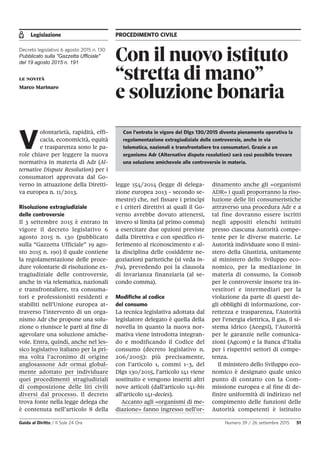 Legislazione PROCEDIMENTO CIVILE
Guida al Diritto / Il Sole 24 Ore Numero 39 / 26 settembre 2015 51
Con il nuovo istituto
“stretta di mano”
e soluzione bonaria
Decreto legislativo 6 agosto 2015 n. 130
Pubblicato sulla "Gazzetta Ufficiale"
del 19 agosto 2015 n. 191
le novità
Marco Marinaro
V
olontarietà, rapidità, effi-
cacia, economicità, equità
e trasparenza sono le pa-
role chiave per leggere la nuova
normativa in materia di Adr (Al-
ternative Dispute Resolution) per i
consumatori approvata dal Go-
verno in attuazione della Diretti-
va europea n. 11/2013.
Risoluzione extragiudiziale
delle controversie
Il 3 settembre 2015 è entrato in
vigore il decreto legislativo 6
agosto 2015 n. 130 (pubblicato
sulla “Gazzetta Ufficiale” 19 ago-
sto 2015 n. 190) il quale contiene
la regolamentazione delle proce-
dure volontarie di risoluzione ex-
tragiudiziale delle controversie,
anche in via telematica, nazionali
e transfrontaliere, tra consuma-
tori e professionisti residenti e
stabiliti nell’Unione europea at-
traverso l’intervento di un orga-
nismo Adr che propone una solu-
zione o riunisce le parti al fine di
agevolare una soluzione amiche-
vole. Entra, quindi, anche nel les-
sico legislativo italiano per la pri-
ma volta l’acronimo di origine
anglosassone Adr ormai global-
mente adottato per individuare
quei procedimenti stragiudiziali
di composizione delle liti civili
diversi dal processo. Il decreto
trova fonte nella legge delega che
è contenuta nell’articolo 8 della
legge 154/2014 (legge di delega-
zione europea 2013 - secondo se-
mestre) che, nel fissare i princìpi
e i criteri direttivi ai quali il Go-
verno avrebbe dovuto attenersi,
invero si limita (al primo comma)
a esercitare due opzioni previste
dalla Direttiva e con specifico ri-
ferimento al riconoscimento e al-
la disciplina delle cosiddette ne-
goziazioni paritetiche (si veda in-
fra), prevedendo poi la clausola
di invarianza finanziaria (al se-
condo comma).
Modifiche al codice
del consumo
La tecnica legislativa adottata dal
legislatore delegato è quella della
novella in quanto la nuova nor-
mativa viene introdotta integran-
do e modificando il Codice del
consumo (decreto legislativo n.
206/2005): più precisamente,
con l’articolo 1, commi 1-3, del
Dlgs 130/2015, l’articolo 141 viene
sostituito e vengono inseriti altri
nove articoli (dall’articolo 141-bis
all’articolo 141-decies).
Accanto agli «organismi di me-
diazione» fanno ingresso nell’or-
dinamento anche gli «organismi
ADR» i quali proporranno la riso-
luzione delle liti consumeristiche
attraverso una procedura Adr e a
tal fine dovranno essere iscritti
negli appositi elenchi istituiti
presso ciascuna Autorità compe-
tente per le diverse materie. Le
Autorità individuate sono il mini-
stero della Giustizia, unitamente
al ministero dello Sviluppo eco-
nomico, per la mediazione in
materia di consumo, la Consob
per le controversie insorte tra in-
vestitori e intermediari per la
violazione da parte di questi de-
gli obblighi di informazione, cor-
rettezza e trasparenza, l’Autorità
per l’energia elettrica, il gas, il si-
stema idrico (Aeegsi), l’Autorità
per le garanzie nelle comunica-
zioni (Agcom) e la Banca d’Italia
per i rispettivi settori di compe-
tenza.
Il ministero dello Sviluppo eco-
nomico è designato quale unico
punto di contatto con la Com-
missione europea e al fine di de-
finire uniformità di indirizzo nel
compimento delle funzioni delle
Autorità competenti è istituito
Con l’entrata in vigore del Dlgs 130/2015 diventa pienamente operativa la
regolamentazione extragiudiziale delle controversie, anche in via
telematica, nazionali e transfrontaliere tra consumatori. Grazie a un
organismo Adr (Alternative dispute resolution) sarà così possibile trovare
una soluzione amichevole alle controversie in materia.
 