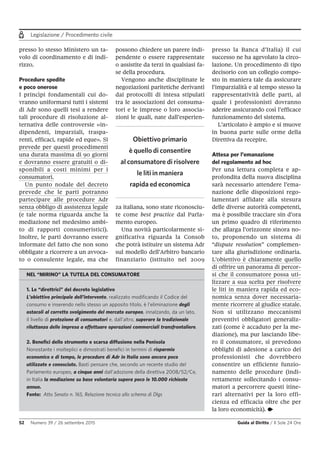 Legislazione / Procedimento civile
52 Numero 39 / 26 settembre 2015 Guida al Diritto / Il Sole 24 Ore
presso lo stesso Ministero un ta-
volo di coordinamento e di indi-
rizzo.
Procedure spedite
e poco onerose
I princìpi fondamentali cui do-
vranno uniformarsi tutti i sistemi
di Adr sono quelli tesi a rendere
tali procedure di risoluzione al-
ternativa delle controversie «in-
dipendenti, imparziali, traspa-
renti, efficaci, rapide ed eque». Si
prevede per questi procedimenti
una durata massima di 90 giorni
e dovranno essere gratuiti o di-
sponibili a costi minimi per i
consumatori.
Un punto nodale del decreto
prevede che le parti potranno
partecipare alle procedure Adr
senza obbligo di assistenza legale
(e tale norma riguarda anche la
mediazione nel medesimo ambi-
to di rapporti consumeristici).
Inoltre, le parti dovranno essere
informate del fatto che non sono
obbligate a ricorrere a un avvoca-
to o consulente legale, ma che
possono chiedere un parere indi-
pendente o essere rappresentate
o assistite da terzi in qualsiasi fa-
se della procedura.
Vengono anche disciplinate le
negoziazioni paritetiche derivanti
dai protocolli di intesa stipulati
tra le associazioni dei consuma-
tori e le imprese o loro associa-
zioni le quali, nate dall’esperien-
za italiana, sono state riconosciu-
te come best practice dal Parla-
mento europeo.
Una novità particolarmente si-
gnificativa riguarda la Consob
che potrà istituire un sistema Adr
sul modello dell’Arbitro bancario
finanziario (istituito nel 2009
presso la Banca d’Italia) il cui
successo ne ha agevolato la circo-
lazione. Un procedimento di tipo
decisorio con un collegio compo-
sto in maniera tale da assicurare
l’imparzialità e al tempo stesso la
rappresentatività delle parti, al
quale i professionisti dovranno
aderire assicurando così l’efficace
funzionamento del sistema.
L’articolato è ampio e si muove
in buona parte sulle orme della
Direttiva da recepire.
Attesa per l’emanazione
del regolamento ad hoc
Per una lettura completa e ap-
profondita della nuova disciplina
sarà necessario attendere l’ema-
nazione delle disposizioni rego-
lamentari affidate alla stesura
delle diverse autorità competenti,
ma è possibile tracciare sin d’ora
un primo quadro di riferimento
che allarga l’orizzonte sinora no-
to, proponendo un sistema di
“dispute resolution” complemen-
tare alla giurisdizione ordinaria.
L’obiettivo è chiaramente quello
di offrire un panorama di percor-
si che il consumatore possa uti-
lizzare a sua scelta per risolvere
le liti in maniera rapida ed eco-
nomica senza dover necessaria-
mente ricorrere al giudice statale.
Non si utilizzano meccanismi
preventivi obbligatori generaliz-
zati (come è accaduto per la me-
diazione), ma pur lasciando libe-
ro il consumatore, si prevedono
obblighi di adesione a carico dei
professionisti che dovrebbero
consentire un efficiente funzio-
namento delle procedure (indi-
rettamente sollecitando i consu-
matori a percorrere questi itine-
rari alternativi per la loro effi-
cienza ed efficacia oltre che per
la loro economicità). •
Obiettivo primario
è quello di consentire
al consumatore di risolvere
le liti in maniera
rapida ed economica
NEL “MIRINO” LA TUTELA DEL CONSUMATORE
1. Le “direttrici” del decreto legislativo
L’obiettivo principale dell’intervento, realizzato modificando il Codice del
consumo e inserendo nello stesso un apposito titolo, è l'eliminazione degli
ostacoli al corretto svolgimento del mercato europeo, innalzando, da un lato,
il livello di protezione di consumatori e, dall’altro, superare la tradizionale
riluttanza delle impresa a effettuare operazioni commerciali transfrontaliere.
2. Benefici dello strumento e scarsa diffusione nella Penisola
Nonostante i molteplici e dimostrati benefici in termini di risparmio
economico e di tempo, le procedure di Adr in Italia sono ancora poco
utilizzate e conosciute. Basti pensare che, secondo un recente studio del
Parlamento europeo, a cinque anni dall’adozione della direttiva 2008/52/Ce,
in Italia la mediazione su base volontaria supera poco le 10.000 richieste
annue.
Fonte: Atto Senato n. 165, Relazione tecnica allo schema di Dlgs
 