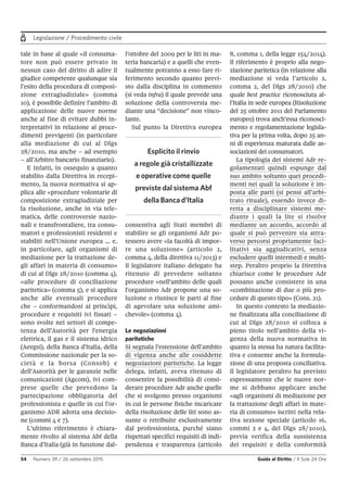 Legislazione / Procedimento civile
54 Numero 39 / 26 settembre 2015 Guida al Diritto / Il Sole 24 Ore
tale in base al quale «il consuma-
tore non può essere privato in
nessun caso del diritto di adire il
giudice competente qualunque sia
l’esito della procedura di composi-
zione extragiudiziale» (comma
10), è possibile definire l’ambito di
applicazione delle nuove norme
anche al fine di evitare dubbi in-
terpretativi in relazione ai proce-
dimenti previgenti (in particolare
alla mediazione di cui al Dlgs
28/2010, ma anche – ad esempio
– all’Arbitro bancario finanziario).
E infatti, in ossequio a quanto
stabilito dalla Direttiva in recepi-
mento, la nuova normativa si ap-
plica alle «procedure volontarie di
composizione extragiudiziale per
la risoluzione, anche in via tele-
matica, delle controversie nazio-
nali e transfrontaliere, tra consu-
matori e professionisti residenti e
stabiliti nell'Unione europea … e,
in particolare, agli organismi di
mediazione per la trattazione de-
gli affari in materia di consumo»
di cui al Dlgs 28/2010 (comma 4),
«alle procedure di conciliazione
paritetica» (comma 5), e si applica
anche alle eventuali procedure
che – conformandosi ai princìpi,
procedure e requisiti ivi fissati –
sono svolte nei settori di compe-
tenza dell’Autorità per l'energia
elettrica, il gas e il sistema idrico
(Aeegsi), della Banca d'Italia, della
Commissione nazionale per la so-
cietà e la borsa (Consob) e
dell'Autorità per le garanzie nelle
comunicazioni (Agcom), ivi com-
prese quelle che prevedono la
partecipazione obbligatoria del
professionista e quelle in cui l'or-
ganismo ADR adotta una decisio-
ne (commi 4 e 7).
L’ultimo riferimento è chiara-
mente rivolto al sistema Abf della
Banca d’Italia (già in funzione dal-
l’ottobre del 2009 per le liti in ma-
teria bancaria) e a quelli che even-
tualmente potranno a esso fare ri-
ferimento secondo quanto previ-
sto dalla disciplina in commento
(si veda infra) il quale prevede una
soluzione della controversia me-
diante una “decisione” non vinco-
lante.
Sul punto la Direttiva europea
consentiva agli Stati membri di
stabilire se gli organismi Adr po-
tessero avere «la facoltà di impor-
re una soluzione» (articolo 2,
comma 4, della direttiva 11/2013) e
il legislatore italiano delegato ha
ritenuto di prevedere soltanto
procedure «nell'ambito delle quali
l'organismo Adr propone una so-
luzione o riunisce le parti al fine
di agevolare una soluzione ami-
chevole» (comma 4).
Le negoziazioni
paritetiche
Si segnala l’estensione dell’ambito
di vigenza anche alle cosiddette
negoziazioni paritetiche. La legge
delega, infatti, aveva ritenuto di
consentire la possibilità di consi-
derare procedure Adr anche quelle
che si svolgono presso organismi
in cui le persone fisiche incaricate
della risoluzione delle liti sono as-
sunte o retribuite esclusivamente
dal professionista, purché siano
rispettati specifici requisiti di indi-
pendenza e trasparenza (articolo
8, comma 1, della legge 154/2014).
Il riferimento è proprio alla nego-
ziazione paritetica (in relazione alla
mediazione si veda l’articolo 2,
comma 2, del Dlgs 28/2010) che
quale best practice riconosciuta al-
l’Italia in sede europea (Risoluzione
del 25 ottobre 2011 del Parlamento
europeo) trova anch’essa riconosci-
mento e regolamentazione legisla-
tiva per la prima volta, dopo 25 an-
ni di esperienza maturata dalle as-
sociazioni dei consumatori.
La tipologia dei sistemi Adr re-
golamentati quindi espunge dal
suo ambito soltanto quei procedi-
menti nei quali la soluzione è im-
posta alle parti (si pensi all’arbi-
trato rituale), essendo invece di-
retta a disciplinare sistemi me-
diante i quali la lite si risolve
mediante un accordo, accordo al
quale si può pervenire sia attra-
verso percorsi propriamente faci-
litativi sia aggiudicativi, senza
escludere quelli intermedi e multi-
step. Peraltro proprio la Direttiva
chiarisce come le procedure Adr
possano anche consistere in una
«combinazione di due o più pro-
cedure di questo tipo» (Cons. 21).
In questo contesto la mediazio-
ne finalizzata alla conciliazione di
cui al Dlgs 28/2010 si colloca a
pieno titolo nell’ambito della vi-
genza della nuova normativa in
quanto la stessa ha natura facilita-
tiva e consente anche la formula-
zione di una proposta conciliativa.
Il legislatore peraltro ha previsto
espressamente che le nuove nor-
me si debbano applicare anche
«agli organismi di mediazione per
la trattazione degli affari in mate-
ria di consumo» iscritti nella rela-
tiva sezione speciale (articolo 16,
commi 2 e 4, del Dlgs 28/2010),
previa verifica della sussistenza
dei requisiti e della conformità
Esplicito il rinvio
a regole già cristallizzate
e operative come quelle
previste dal sistema Abf
della Banca d’Italia
 