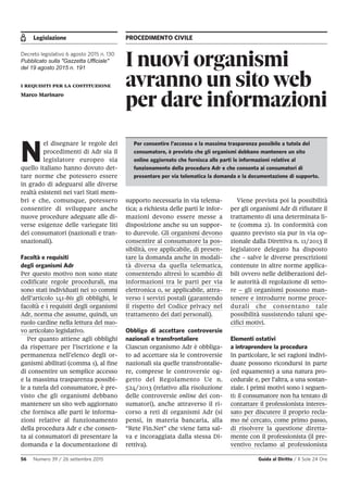 Legislazione PROCEDIMENTO CIVILE
56 Numero 39 / 26 settembre 2015 Guida al Diritto / Il Sole 24 Ore
I nuovi organismi
avranno un sito web
per dare informazioni
Decreto legislativo 6 agosto 2015 n. 130
Pubblicato sulla "Gazzetta Ufficiale"
del 19 agosto 2015 n. 191
i requisiti per la costituzione
Marco Marinaro
N
el disegnare le regole dei
procedimenti di Adr sia il
legislatore europeo sia
quello italiano hanno dovuto det-
tare norme che potessero essere
in grado di adeguarsi alle diverse
realtà esistenti nei vari Stati mem-
bri e che, comunque, potessero
consentire di sviluppare anche
nuove procedure adeguate alle di-
verse esigenze delle variegate liti
dei consumatori (nazionali e tran-
snazionali).
Facoltà e requisiti
degli organismi Adr
Per questo motivo non sono state
codificate regole procedurali, ma
sono stati individuati nei 10 commi
dell’articolo 141-bis gli obblighi, le
facoltà e i requisiti degli organismi
Adr, norma che assume, quindi, un
ruolo cardine nella lettura del nuo-
vo articolato legislativo.
Per quanto attiene agli obblighi
da rispettare per l’iscrizione e la
permanenza nell’elenco degli or-
ganismi abilitati (comma 1), al fine
di consentire un semplice accesso
e la massima trasparenza possibi-
le a tutela del consumatore, è pre-
visto che gli organismi debbano
mantenere un sito web aggiornato
che fornisca alle parti le informa-
zioni relative al funzionamento
della procedura Adr e che consen-
ta ai consumatori di presentare la
domanda e la documentazione di
supporto necessaria in via telema-
tica; a richiesta delle parti le infor-
mazioni devono essere messe a
disposizione anche su un suppor-
to durevole. Gli organismi devono
consentire al consumatore la pos-
sibilità, ove applicabile, di presen-
tare la domanda anche in modali-
tà diversa da quella telematica,
consentendo altresì lo scambio di
informazioni tra le parti per via
elettronica o, se applicabile, attra-
verso i servizi postali (garantendo
il rispetto del Codice privacy nel
trattamento dei dati personali).
Obbligo di accettare controversie
nazionali e transfrontaliere
Ciascun organismo Adr è obbliga-
to ad accettare sia le controversie
nazionali sia quelle transfrontalie-
re, comprese le controversie og-
getto del Regolamento Ue n.
524/2013 (relativo alla risoluzione
delle controversie online dei con-
sumatori), anche attraverso il ri-
corso a reti di organismi Adr (si
pensi, in materia bancaria, alla
“Rete Fin.Net” che viene fatta sal-
va e incoraggiata dalla stessa Di-
rettiva).
Viene prevista poi la possibilità
per gli organismi Adr di rifiutare il
trattamento di una determinata li-
te (comma 2). In conformità con
quanto previsto sia pur in via op-
zionale dalla Direttiva n. 11/2013 il
legislatore delegato ha disposto
che - salve le diverse prescrizioni
contenute in altre norme applica-
bili ovvero nelle deliberazioni del-
le autorità di regolazione di setto-
re – gli organismi possono man-
tenere e introdurre norme proce-
durali che consentano tale
possibilità sussistendo taluni spe-
cifici motivi.
Elementi ostativi
a intraprendere la procedura
In particolare, le sei ragioni indivi-
duate possono ricondursi in parte
(ed equamente) a una natura pro-
cedurale e, per l’altra, a una sostan-
ziale. I primi motivi sono i seguen-
ti: il consumatore non ha tentato di
contattare il professionista interes-
sato per discutere il proprio recla-
mo né cercato, come primo passo,
di risolvere la questione diretta-
mente con il professionista (il pre-
ventivo reclamo al professionista
Per consentire l’accesso e la massima trasparenza possibile a tutela del
consumatore, è previsto che gli organismi debbano mantenere un sito
online aggiornato che fornisca alle parti le informazioni relative al
funzionamento della procedura Adr e che consenta ai consumatori di
presentare per via telematica la domanda e la documentazione di supporto.
 