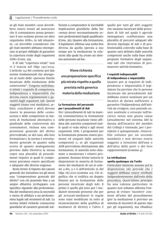 Legislazione / Procedimento civile
58 Numero 39 / 26 settembre 2015 Guida al Diritto / Il Sole 24 Ore
se gli Stati membri «non dovreb-
bero essere tenuti ad assicurare
che il consumatore possa presen-
tare il suo reclamo presso un altro
organismo ADR», in tali situazio-
ni, «si dovrebbe considerare che
gli Stati membri abbiano ottempe-
rato ai propri obblighi di garantire
la copertura totale degli organismi
ADR» (Cons. 25).
E di tale “copertura totale” non
vi è traccia nel Dlgs 130/2015.
L’articolo 141-bis contiene poi due
norme fondamentali che attengo-
no al ruolo delle «persone fisiche
incaricate della risoluzione delle
controversie”. Vengono individua-
ti infatti i requisiti di competenza,
indipendenza e imparzialità che
devono essere regolamentati e ga-
rantiti dagli organismi Adr. Questi
soggetti (siano essi mediatori, ar-
bitri, conciliatori e altri) devono
essere in possesso delle «cono-
scenze e delle competenze in ma-
teria di risoluzione alternativa o
giudiziale delle controversie dei
consumatori, inclusa una com-
prensione generale del diritto
provvedendo, se del caso, alla loro
formazione»; la norma è estrema-
mente generale in quanto sulla
scorta di quanto analogamente
previsto dalla Direttiva la stessa
copre una pluralità di procedi-
menti rispetto ai quali le compe-
tenze potranno essere specificate
e adeguate alle diverse esigenze.
Resta fermo il rispetto dei canoni
generali che includono tra gli stessi
una “comprensione generale del
diritto” con ciò ponendo fine a un
ampio dibattito (sviluppato con
specifico riguardo alla professiona-
lità del mediatore) circa la necessità
o meno di affidare a un professio-
nista legale tali strumenti di Adr. La
norma infatti richiede conoscenze
giuridiche di carattere generale suf-
ficienti a comprendere le inevitabili
implicazioni giuridiche della lite
«senza dover necessariamente es-
sere professionisti legali qualificati»
(Cons. 36). Quanto alla formazione,
il legislatore effettua una scelta ben
diversa da quella operata a suo
tempo per la mediazione in rela-
zione alla quale ha creato un siste-
ma autonomo ad hoc.
La formazione del personale
per i procedimenti di Adr
Per i procedimenti di Adr in mate-
ria consumeristica la formazione
delle persone incaricate viene affi-
data alle autorità competenti (sul-
le quali si veda infra) e agli stessi
organismi ADR. I programmi per
la formazione possono essere pro-
mossi ed eseguiti dalle autorità
competenti e, se gli organismi
ADR provvedono direttamente alla
formazione, le autorità sono chia-
mate a monitorare i relativi pro-
grammi. Restano ferme tuttavia le
disposizioni in materia di forma-
zione dei mediatori di cui ai com-
mi 4-bis, 5 e 6 dell'articolo 16 del
Dlgs 28/2010 (comma 10). Ciò si-
gnifica che si codifica un doppio
binario per la formazione delle
persone incaricate degli Adr: il
primo è quello già noto per i me-
diatori (tenendo presente che per
gli avvocati-mediatori le regole
sono state modificate in esito al
riconoscimento della qualifica di
mediatori di diritto) e l’altro è
quello per tutti gli altri soggetti
che saranno incaricati delle proce-
dure di Adr nel quale è agevole
immaginare confluiranno una
pluralità di percorsi adeguati alle
diverse tipologie di Adr e di pro-
fessionalità coinvolte sulla base di
quanto sarà definito dalle autorità
competenti anche sulla base delle
proposte formative degli organi-
smi Adr che riterranno di pro-
muovere attività formative.
I requisiti indispensabili
di indipendenza e imparzialità
Quanto poi ai requisiti di indi-
pendenza e imparzialità il legi-
slatore ha previsto che le persone
incaricate dei procedimenti Adr
debbano essere nominate per un
incarico di durata sufficiente a
garantire l'indipendenza dell'atti-
vità da svolgere, non potendo es-
sere sostituite o revocate nell'in-
carico senza una giusta causa
(attualmente nel sistema Abf la
durata dell’incarico dei membri
dei Collegi è triennale, per i pre-
sidenti è quinquennale, rinnova-
bile soltanto per un secondo
mandato) e non devono essere
soggette a istruzioni dell'una o
dell'altra delle parti o dei loro
rappresentanti (comma 4).
La retribuzione
spetta qualunque sia l’esito
Particolare interesse assume poi la
disposizione che prevede che i
soggetti debbano essere retribuiti
indipendentemente dall'esito della
procedura. Quest’ultimo principio
ha una valenza particolare in
quanto non soltanto afferma l’esi-
genza di evitare ‘incentivi’ con-
nessi all’esito del procedimento
(per la mediazione è previsto un
sistema di incentivi di questo tipo
per gli organismi), ma ribadisce
Viene richiesta
una preparazione specifica
più mirata rispetto a quella
prevista nella generica
materia della mediazione
 