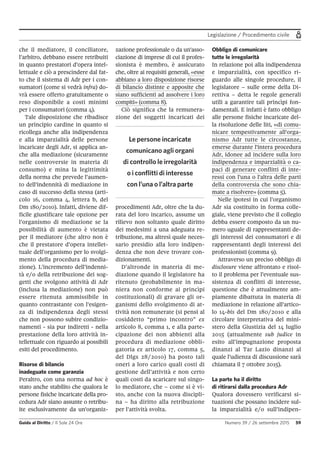 Legislazione / Procedimento civile
Guida al Diritto / Il Sole 24 Ore Numero 39 / 26 settembre 2015 59
che il mediatore, il conciliatore,
l’arbitro, debbano essere retribuiti
in quanto prestatori d’opera intel-
lettuale e ciò a prescindere dal fat-
to che il sistema di Adr per i con-
sumatori (come si vedrà infra) do-
vrà essere offerto gratuitamente o
reso disponibile a costi minimi
per i consumatori (comma 4).
Tale disposizione che ribadisce
un principio cardine in quanto si
ricollega anche alla indipendenza
e alla imparzialità delle persone
incaricate degli Adr, si applica an-
che alla mediazione (sicuramente
nelle controversie in materia di
consumo) e mina la legittimità
della norma che prevede l’aumen-
to dell’indennità di mediazione in
caso di successo della stessa (arti-
colo 16, comma 4, lettera b, del
Dm 180/2010). Infatti, diviene dif-
ficile giustificare tale opzione per
l’organismo di mediazione se la
possibilità di aumento è vietata
per il mediatore (che altro non è
che il prestatore d’opera intellet-
tuale dell’organismo per lo svolgi-
mento della procedura di media-
zione). L’incremento dell’indenni-
tà e/o della retribuzione dei sog-
getti che svolgono attività di Adr
(inclusa la mediazione) non può
essere ritenuta ammissibile in
quanto contrastante con l’esigen-
za di indipendenza degli stessi
che non possono subire condizio-
namenti - sia pur indiretti - nella
prestazione della loro attività in-
tellettuale con riguardo ai possibili
esiti del procedimento.
Risorse di bilancio
inadeguate come garanzia
Peraltro, con una norma ad hoc è
stato anche stabilito che qualora le
persone fisiche incaricate della pro-
cedura Adr siano assunte o retribu-
ite esclusivamente da un'organiz-
zazione professionale o da un'asso-
ciazione di imprese di cui il profes-
sionista è membro, è assicurato
che, oltre ai requisiti generali, «esse
abbiano a loro disposizione risorse
di bilancio distinte e apposite che
siano sufficienti ad assolvere i loro
compiti» (comma 8).
Ciò significa che la remunera-
zione dei soggetti incaricati dei
procedimenti Adr, oltre che la du-
rata del loro incarico, assume un
rilievo non soltanto quale diritto
dei medesimi a una adeguata re-
tribuzione, ma altresì quale neces-
sario presidio alla loro indipen-
denza che non deve trovare con-
dizionamenti.
D’altronde in materia di me-
diazione quando il legislatore ha
ritenuto (probabilmente in ma-
niera non conforme ai princìpi
costituzionali) di gravare gli or-
ganismi dello svolgimento di at-
tività non remunerate (si pensi al
cosiddetto “primo incontro” ex
articolo 8, comma 1, e alla parte-
cipazione dei non abbienti alla
procedura di mediazione obbli-
gatoria ex articolo 17, comma 5,
del Dlgs 28/2010) ha posto tali
oneri a loro carico quali costi di
gestione dell’attività e non certo
quali costi da scaricare sul singo-
lo mediatore, che – come si è vi-
sto, anche con la nuova discipli-
na – ha diritto alla retribuzione
per l’attività svolta.
Obbligo di comunicare
tutte le irregolarità
In relazione poi alla indipendenza
e imparzialità, con specifico ri-
guardo alle singole procedure, il
legislatore – sulle orme della Di-
rettiva – detta le regole generali
utili a garantire tali princìpi fon-
damentali. E infatti è fatto obbligo
alle persone fisiche incaricate del-
la risoluzione delle liti, «di comu-
nicare tempestivamente all'orga-
nismo Adr tutte le circostanze,
emerse durante l'intera procedura
Adr, idonee ad incidere sulla loro
indipendenza e imparzialità o ca-
paci di generare conflitti di inte-
ressi con l'una o l'altra delle parti
della controversia che sono chia-
mate a risolvere» (comma 5).
Nelle ipotesi in cui l’organismo
Adr sia costituito in forma colle-
giale, viene previsto che il collegio
debba essere composto da un nu-
mero uguale di rappresentanti de-
gli interessi dei consumatori e di
rappresentanti degli interessi dei
professionisti (comma 9).
Attraverso un preciso obbligo di
disclosure viene affrontato e risol-
to il problema per l’eventuale sus-
sistenza di conflitti di interesse,
questione che è attualmente am-
piamente dibattuta in materia di
mediazione in relazione all’artico-
lo 14-bis del Dm 180/2010 e alla
circolare interpretativa del mini-
stero della Giustizia del 14 luglio
2015 (attualmente sub judice in
esito all’impugnazione proposta
dinanzi al Tar Lazio dinanzi al
quale l’udienza di discussione sarà
chiamata il 7 ottobre 2015).
La parte ha il diritto
di ritirarsi dalla procedura Adr
Qualora dovessero verificarsi si-
tuazioni che possano incidere sul-
la imparzialità e/o sull’indipen-
Le persone incaricate
comunicano agli organi
di controllo le irregolarità
o i conflitti di interesse
con l’una o l’altra parte
 