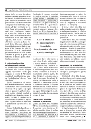 Legislazione / Procedimento civile
60 Numero 39 / 26 settembre 2015 Guida al Diritto / Il Sole 24 Ore
denza delle persone incaricate
della procedura o possano genera-
re conflitti di interessi tali che le
parti non siano soddisfatte delle
prestazioni o del funzionamento
della procedura medesima, l'orga-
nismo Adr deve sostituire la per-
sona fisica interessata, la quale
potrà invece continuare a condur-
re la procedura «solo se le parti,
dopo essere state informate delle
circostanze e del loro diritto di
opporsi, non hanno sollevato
obiezioni» (comma 5). Resta fer-
mo il diritto delle parti «di ritirarsi
in qualsiasi momento dalla proce-
dura ADR» (comma 6), salve le
ipotesi in cui vi è l’obbligo del
professionista di aderire al proce-
dimento, in quanto in questi casi
la facoltà di ritirarsi spetta soltan-
to al consumatore.
Il contenuto della circolare
del ministero della Giustizia
La scelta adottata dal legislatore in
attuazione della Direttiva europea
appare sicuramente quella più
adeguata ai sistemi di Adr anche
quando gli stessi hanno una natu-
ra “aggiudicativa” sia pur “non
vincolante”.
Appare quindi ancor più opina-
bile la linea interpretativa adottata
dal ministero della Giustizia con la
circolare del 14 luglio 2015 sopra
citata in quanto il legislatore dele-
gato indica princìpi similari a
quelli adottati sin dal 2004 con il
Codice europeo di condotta per i
mediatori (predisposto da 83 di-
verse organizzazioni di mediatori
e conciliatori appartenenti a 16
Paesi).
In quel Codice l’indipendenza e
l’imparzialità del mediatore ven-
gono assicurate attraverso un
meccanismo di trasparenza che
appare sicuramente più coerente e
funzionale al contesto negoziale
nel quale si inserisce la mediazio-
ne (pur quando è connessa al pro-
cesso attraverso la previsione di
condizione di procedibilità). È
previsto infatti che «Qualora esi-
stano circostanze che possano (o
possano sembrare) intaccare l'in-
dipendenza del mediatore o deter-
minare un conflitto di interessi, il
mediatore deve informarne le
parti prima di agire o di prosegui-
re la propria opera» (articolo 2).
L’articolo 141-bis, comma 5, del
Dlgs 130/2015 mette in crisi quin-
di il sistema approntato dalla nor-
mativa secondaria in materia di
mediazione (articolo 14-bis, del
Dlgs 180/2010) posto che, come si
è già detto, questa disciplina è de-
stinata a regolamentare anche le
procedure di mediazione nelle liti
di consumo (anche se diviene
davvero difficile, se non impossi-
bile e comunque inopportuno cre-
are regimi differenti per la media-
zione in base alla diversa materia
oggetto di lite).
Gli effetti della procedura
sui termini di prescrizione
Quanto agli effetti della procedura
Adr sui termini di prescrizione e
decadenza, viene dettata una di-
sciplina specifica al fine di tutelare
il consumatore che intenda proce-
dere mediante un sistema ADR
per la risoluzione di una lite; in-
fatti, era necessario prevedere in
attuazione della Direttiva europea
che la domanda fosse idonea a in-
terrompere il termine di prescri-
zione e a impedire la decadenza
(articolo 141-quinquies).
E così, è stato stabilito che
dalla data di ricevimento da par-
te dell'organismo Adr, la relativa
domanda produce sulla prescri-
zione gli effetti della domanda
giudiziale.
Dalla stessa data, la domanda
impedisce altresì la decadenza per
una sola volta (comma 1). Nel caso
di mancato successo della proce-
dura Adr, i termini di prescrizione
e decadenza iniziano a decorrere
nuovamente dalla data della co-
municazione alle parti della man-
cata definizione della controversia
con modalità che abbiano valore
di conoscenza legale (comma 2).
Le differenze con la mediazione
Occorre rilevare che anche in rela-
zione a questi aspetti la disciplina
diverge da quella prevista per la
mediazione.
E infatti gli effetti della doman-
da di mediazione si producono dal
momento della comunicazione al-
le altre parti e i termini riprendo-
no a decorrere dal deposito del
verbale di mancata conciliazione
presso la segreteria dell'organi-
smo (articolo 6, comma 5, Dlgs
28/2010). Le differenze appaiono
ictu oculi di notevole rilievo e an-
che in questo caso emerge una di-
stonia in grado di creare confusio-
ne posto che anche le mediazioni
delle liti di consumo saranno as-
soggettate alla nuova disciplina.
Vi è poi una clausola di salvezza
per le disposizioni relative alla
prescrizione alla decadenza conte-
nute negli accordi internazionali
di cui l'Italia è parte (comma 3). •
In caso di circostanze
che possano generare
imparzialità
il mediatore deve informare
le parti prima di agire
 