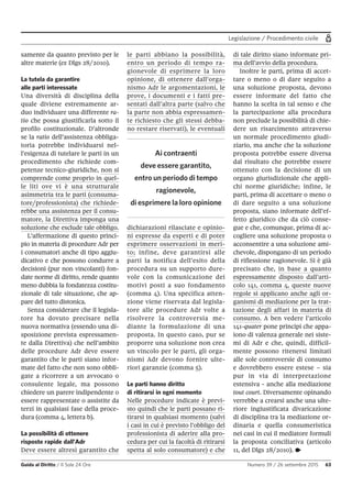 Legislazione / Procedimento civile
Guida al Diritto / Il Sole 24 Ore Numero 39 / 26 settembre 2015 63
samente da quanto previsto per le
altre materie (ex Dlgs 28/2010).
La tutela da garantire
alle parti interessate
Una diversità di disciplina della
quale diviene estremamente ar-
duo individuare una differente ra-
tio che possa giustificarla sotto il
profilo costituzionale. D’altronde
se la ratio dell’assistenza obbliga-
toria potrebbe individuarsi nel-
l’esigenza di tutelare le parti in un
procedimento che richiede com-
petenze tecnico-giuridiche, non si
comprende come proprio in quel-
le liti ove vi è una strutturale
asimmetria tra le parti (consuma-
tore/professionista) che richiede-
rebbe una assistenza per il consu-
matore, la Direttiva imponga una
soluzione che esclude tale obbligo.
L’affermazione di questo princi-
pio in materia di procedure Adr per
i consumatori anche di tipo aggiu-
dicativo e che possono condurre a
decisioni (pur non vincolanti) fon-
date norme di diritto, rende quanto
meno dubbia la fondatezza costitu-
zionale di tale situazione, che ap-
pare del tutto distonica.
Senza considerare che il legisla-
tore ha dovuto precisare nella
nuova normativa (essendo una di-
sposizione prevista espressamen-
te dalla Direttiva) che nell’ambito
delle procedure Adr deve essere
garantito che le parti siano infor-
mate del fatto che non sono obbli-
gate a ricorrere a un avvocato o
consulente legale, ma possono
chiedere un parere indipendente o
essere rappresentate o assistite da
terzi in qualsiasi fase della proce-
dura (comma 4, lettera b).
La possibilità di ottenere
risposte rapide dall’Adr
Deve essere altresì garantito che
le parti abbiano la possibilità,
entro un periodo di tempo ra-
gionevole di esprimere la loro
opinione, di ottenere dall’orga-
nismo Adr le argomentazioni, le
prove, i documenti e i fatti pre-
sentati dall’altra parte (salvo che
la parte non abbia espressamen-
te richiesto che gli stessi debba-
no restare riservati), le eventuali
dichiarazioni rilasciate e opinio-
ni espresse da esperti e di poter
esprimere osservazioni in meri-
to; infine, deve garantirsi alle
parti la notifica dell’esito della
procedura su un supporto dure-
vole con la comunicazione dei
motivi posti a suo fondamento
(comma 4). Una specifica atten-
zione viene riservata dal legisla-
tore alle procedure Adr volte a
risolvere la controversia me-
diante la formulazione di una
proposta. In questo caso, pur se
proporre una soluzione non crea
un vincolo per le parti, gli orga-
nismi Adr devono fornire ulte-
riori garanzie (comma 5).
Le parti hanno diritto
di ritirarsi in ogni momento
Nelle procedure indicate è previ-
sto quindi che le parti possano ri-
tirarsi in qualsiasi momento (salvi
i casi in cui è previsto l’obbligo del
professionista di aderire alla pro-
cedura per cui la facoltà di ritirarsi
spetta al solo consumatore) e che
di tale diritto siano informate pri-
ma dell’avvio della procedura.
Inoltre le parti, prima di accet-
tare o meno o di dare seguito a
una soluzione proposta, devono
essere informate del fatto che
hanno la scelta in tal senso e che
la partecipazione alla procedura
non preclude la possibilità di chie-
dere un risarcimento attraverso
un normale procedimento giudi-
ziario, ma anche che la soluzione
proposta potrebbe essere diversa
dal risultato che potrebbe essere
ottenuto con la decisione di un
organo giurisdizionale che appli-
chi norme giuridiche; infine, le
parti, prima di accettare o meno o
di dare seguito a una soluzione
proposta, siano informate dell’ef-
fetto giuridico che da ciò conse-
gue e che, comunque, prima di ac-
cogliere una soluzione proposta o
acconsentire a una soluzione ami-
chevole, dispongano di un periodo
di riflessione ragionevole. Si è già
precisato che, in base a quanto
espressamente disposto dall’arti-
colo 141, comma 4, queste nuove
regole si applicano anche agli or-
ganismi di mediazione per la trat-
tazione degli affari in materia di
consumo. A ben vedere l’articolo
141-quater pone principi che appa-
iono di valenza generale nei siste-
mi di Adr e che, quindi, difficil-
mente possono ritenersi limitati
alle sole controversie di consumo
e dovrebbero essere estese – sia
pur in via di interpretazione
estensiva - anche alla mediazione
tout court. Diversamente opinando
verrebbe a crearsi anche una ulte-
riore ingiustificata divaricazione
di disciplina tra la mediazione or-
dinaria e quella consumeristica
nei casi in cui il mediatore formuli
la proposta conciliativa (articolo
11, del Dlgs 28/2010). •
Ai contraenti
deve essere garantito,
entro un periodo di tempo
ragionevole,
di esprimere la loro opinione
 