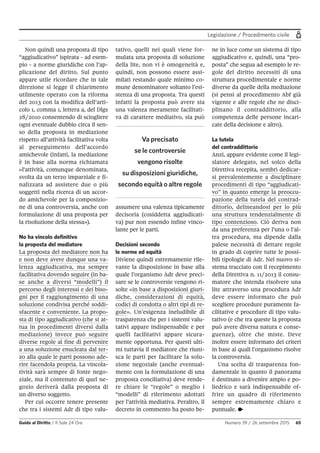 Legislazione / Procedimento civile
Guida al Diritto / Il Sole 24 Ore Numero 39 / 26 settembre 2015 65
Non quindi una proposta di tipo
“aggiudicativo” ispirata - ad esem-
pio - a norme giuridiche con l’ap-
plicazione del diritto. Sul punto
appare utile ricordare che in tale
direzione si legge il chiarimento
utilmente operato con la riforma
del 2013 con la modifica dell’arti-
colo 1, comma 1, lettera a, del Dlgs
28/2010 consentendo di sciogliere
ogni eventuale dubbio circa il sen-
so della proposta in mediazione
rispetto all’attività facilitativa volta
al perseguimento dell’accordo
amichevole (infatti, la mediazione
è in base alla norma richiamata
«l'attività, comunque denominata,
svolta da un terzo imparziale e fi-
nalizzata ad assistere due o più
soggetti nella ricerca di un accor-
do amichevole per la composizio-
ne di una controversia, anche con
formulazione di una proposta per
la risoluzione della stessa»).
No ha vincolo definitivo
la proposta del mediatore
La proposta del mediatore non ha
e non deve avere dunque una va-
lenza aggiudicativa, ma sempre
facilitativa dovendo seguire (in ba-
se anche a diversi “modelli”) il
percorso degli interessi e dei biso-
gni per il raggiungimento di una
soluzione condivisa perché soddi-
sfacente e conveniente. La propo-
sta di tipo aggiudicativo (che si at-
tua in procedimenti diversi dalla
mediazione) invece può seguire
diverse regole al fine di pervenire
a una soluzione enucleata dal ter-
zo alla quale le parti possono ade-
rire facendola propria. La vincola-
tività sarà sempre di fonte nego-
ziale, ma il contenuto di quel ne-
gozio deriverà dalla proposta di
un diverso soggetto.
Per cui occorre tenere presente
che tra i sistemi Adr di tipo valu-
tativo, quelli nei quali viene for-
mulata una proposta di soluzione
della lite, non vi è omogeneità e,
quindi, non possono essere assi-
milati restando quale minimo co-
mune denominatore soltanto l’esi-
stenza di una proposta. Tra questi
infatti la proposta può avere sia
una valenza meramente facilitati-
va di carattere mediativo, sia può
assumere una valenza tipicamente
decisoria (cosiddetta aggiudicati-
va) pur non essendo infine vinco-
lante per le parti.
Decisioni secondo
le norme ed equità
Diviene quindi estremamente rile-
vante la disposizione in base alla
quale l’organismo Adr deve preci-
sare se le controversie vengono ri-
solte «in base a disposizioni giuri-
diche, considerazioni di equità,
codici di condotta o altri tipi di re-
gole». Un’esigenza ineludibile di
trasparenza che per i sistemi valu-
tativi appare indispensabile e per
quelli facilitativi appare sicura-
mente opportuna. Per questi ulti-
mi tuttavia il mediatore che riuni-
sca le parti per facilitare la solu-
zione negoziale (anche eventual-
mente con la formulazione di una
proposta conciliativa) deve rende-
re chiare le “regole” o meglio i
“modelli” di riferimento adottati
per l’attività mediativa. Peraltro, il
decreto in commento ha posto be-
ne in luce come un sistema di tipo
aggiudicativo e, quindi, una “pro-
posta” che segua ad esempio le re-
gole del diritto necessiti di una
struttura procedimentale e norme
diverse da quelle della mediazione
(si pensi al procedimento Abf già
vigente e alle regole che ne disci-
plinano il contraddittorio, alla
competenza delle persone incari-
cate della decisione e altro).
La tutela
del contraddittorio
Anzi, appare evidente come il legi-
slatore delegato, nel solco della
Direttiva recepita, sembri dedicar-
si prevalentemente a disciplinare
procedimenti di tipo “aggiudicati-
vo” in quanto emerge la preoccu-
pazione della tutela del contrad-
dittorio, delineandosi per lo più
una struttura tendenzialmente di
tipo contenzioso. Ciò deriva non
da una preferenza per l’una o l’al-
tra procedura, ma dipende dalla
palese necessità di dettare regole
in grado di coprire tutte le possi-
bili tipologie di Adr. Nel nuovo si-
stema tracciato con il recepimento
della Direttiva n. 11/2013 il consu-
matore che intenda risolvere una
lite attraverso una procedura Adr
deve essere informato che può
scegliere procedure puramente fa-
cilitative e procedure di tipo valu-
tativo (e che tra queste la proposta
può avere diversa natura e conse-
guenze), oltre che miste. Deve
inoltre essere informato dei criteri
in base ai quali l’organismo risolve
la controversia.
Una scelta di trasparenza fon-
damentale in quanto il panorama
è destinato a divenire ampio e po-
liedrico e sarà indispensabile of-
frire un quadro di riferimento
sempre estremamente chiaro e
puntuale. •
Va precisato
se le controversie
vengono risolte
su disposizioni giuridiche,
secondo equità o altre regole
 