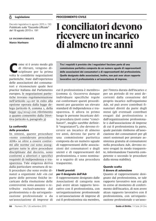 Legislazione PROCEDIMENTO CIVILE
66 Numero 39 / 26 settembre 2015 Guida al Diritto / Il Sole 24 Ore
I conciliatori devono
ricevere un incarico
di almeno tre anni
Decreto legislativo 6 agosto 2015 n. 130
Pubblicato sulla "Gazzetta Ufficiale"
del 19 agosto 2015 n. 191
le incompatibilità
Marco Marinaro
C
ome si è avuto modo già
di rilevare, vengono di-
sciplinate per la prima
volta le cosiddette negoziazioni
paritetiche. Nate dall’esperienza
delle associazioni dei consuma-
tori e riconosciute quale best
practice italiana dal Parlamento
europeo, le negoziazioni parite-
tiche trovano regolamentazione
nell’articolo 141-ter in esito alla
opzione operata dalla legge de-
lega (articolo 8, comma 1, della
legge 154/2014) con riferimento
a quanto consentito dalla Diret-
tiva (articolo 6, paragrafo 3)
La conformità
delle procedure
In sintesi, queste procedure
«sono considerate procedure
ADR» se oltre a essere confor-
mi alle norme cui sono assog-
gettate tutte le altre procedure
disciplinate dal decreto, sono
conformi a ulteriori e specifici
requisiti di indipendenza e tra-
sparenza. Tale esigenza deriva
dalla particolare struttura di ta-
li procedure che sono svolte di-
nanzi a organismi Adr «in cui
parte delle persone fisiche in-
caricate della risoluzione delle
controversie sono assunte o re-
tribuite esclusivamente dal
professionista o da un'organiz-
zazione professionale o da
un'associazione di imprese di
cui il professionista è membro»
(comma 1). Occorreva dunque
individuare specifiche regole
cui conformare questi procedi-
menti per garantire un elevato
standard di indipendenza e tra-
sparenza. E allora in primo
luogo le persone incaricate del-
la procedura (noti come “conci-
liatori”, meglio sarebbe definir-
li “negoziatori”), che devono ri-
cevere un incarico di almeno
tre anni, devono far parte di
una commissione paritetica
composta da un numero uguale
di rappresentanti delle associa-
zioni dei consumatori e degli
utenti e di rappresentanti del
professionista, e sono nomina-
te a seguito di una procedura
trasparente.
I limiti previsti
per il designato dell’Adr
Il rappresentante designato dalle
Associazioni di categoria non
può avere alcun rapporto lavo-
rativo con il professionista, con
un'organizzazione professionale
o un'associazione di imprese di
cui il professionista sia membro,
per l'intera durata dell'incarico e
per un periodo di tre anni de-
correnti dalla cessazione del
proprio incarico nell'organismo
Adr, né può avere contributi fi-
nanziari diretti da parte degli
stessi (gli eventuali contributi
erogati dal professionista o
dall'organizzazione professiona-
le o dall'associazione di imprese
di cui il professionista fa parte,
quale parziale rimborso all'asso-
ciazione dei consumatori per gli
oneri sostenuti per prestare as-
sistenza gratuita al consumatore
nella procedura Adr, devono es-
sere erogati in modo trasparen-
te, informandone l'autorità com-
petente o secondo le procedure
dalla stessa stabilite).
Quando scatta
il dovere di astensione
Quanto al rappresentante desi-
gnato dal professionista, se tale
rapporto lavorativo non era già
in corso al momento di conferi-
mento dell'incarico, di non avere
alcun rapporto lavorativo con il
professionista, con un'organiz-
zazione professionale o un'asso-
Tra i requisiti è previsto che i negoziatori facciano parte di una
commissione paritetica composta da un numero uguale di rappresentanti
delle associazioni dei consumatori e di rappresentanti del professionista.
Quello designato dalle associazioni, inoltre, non può aver alcun rapporto
lavorativo con il professionista e un’associazione di imprese.
 