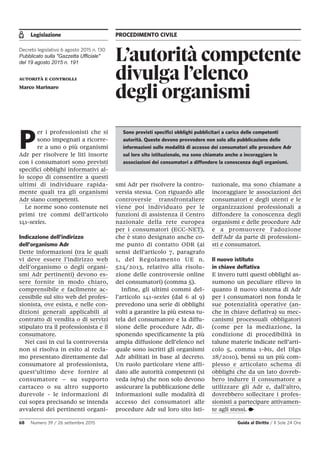Legislazione PROCEDIMENTO CIVILE
68 Numero 39 / 26 settembre 2015 Guida al Diritto / Il Sole 24 Ore
L’autorità competente
divulga l’elenco
degli organismi
Decreto legislativo 6 agosto 2015 n. 130
Pubblicato sulla "Gazzetta Ufficiale"
del 19 agosto 2015 n. 191
autorità e controlli
Marco Marinaro
P
er i professionisti che si
sono impegnati a ricorre-
re a uno o più organismi
Adr per risolvere le liti insorte
con i consumatori sono previsti
specifici obblighi informativi al-
lo scopo di consentire a questi
ultimi di individuare rapida-
mente quali tra gli organismi
Adr siano competenti.
Le norme sono contenute nei
primi tre commi dell’articolo
141-sexies.
Indicazione dell’indirizzo
dell’organismo Adr
Dette informazioni (tra le quali
vi deve essere l’indirizzo web
dell’organismo o degli organi-
smi Adr pertinenti) devono es-
sere fornite in modo chiaro,
comprensibile e facilmente ac-
cessibile sul sito web del profes-
sionista, ove esista, e nelle con-
dizioni generali applicabili al
contratto di vendita o di servizi
stipulato tra il professionista e il
consumatore.
Nei casi in cui la controversia
non si risolva in esito al recla-
mo presentato direttamente dal
consumatore al professionista,
quest'ultimo deve fornire al
consumatore – su supporto
cartaceo o su altro supporto
durevole - le informazioni di
cui sopra precisando se intenda
avvalersi dei pertinenti organi-
smi Adr per risolvere la contro-
versia stessa. Con riguardo alle
controversie transfrontaliere
viene poi individuato per le
funzioni di assistenza il Centro
nazionale della rete europea
per i consumatori (ECC-NET),
che è stato designato anche co-
me punto di contatto ODR (ai
sensi dell'articolo 7, paragrafo
1, del Regolamento UE n.
524/2013, relativo alla risolu-
zione delle controversie online
dei consumatori) (comma 5).
Infine, gli ultimi commi del-
l’articolo 141-sexies (dal 6 al 9)
prevedono una serie di obblighi
volti a garantire la più estesa tu-
tela del consumatore e la diffu-
sione delle procedure Adr, di-
sponendo specificamente la più
ampia diffusione dell’elenco nel
quale sono iscritti gli organismi
Adr abilitati in base al decreto.
Un ruolo particolare viene affi-
dato alle autorità competenti (si
veda infra) che non solo devono
assicurare la pubblicazione delle
informazioni sulle modalità di
accesso dei consumatori alle
procedure Adr sul loro sito isti-
tuzionale, ma sono chiamate a
incoraggiare le associazioni dei
consumatori e degli utenti e le
organizzazioni professionali a
diffondere la conoscenza degli
organismi e delle procedure Adr
e a promuovere l'adozione
dell'Adr da parte di professioni-
sti e consumatori.
Il nuovo istituto
in chiave deflativa
E invero tutti questi obblighi as-
sumono un peculiare rilievo in
quanto il nuovo sistema di Adr
per i consumatori non fonda le
sue potenzialità operative (an-
che in chiave deflativa) su mec-
canismi processuali obbligatori
(come per la mediazione, la
condizione di procedibilità in
talune materie indicate nell’arti-
colo 5, comma 1-bis, del Dlgs
28/2010), bensì su un più com-
plesso e articolato schema di
obblighi che da un lato dovreb-
bero indurre il consumatore a
utilizzare gli Adr e, dall’altro,
dovrebbero sollecitare i profes-
sionisti a partecipare attivamen-
te agli stessi. •
Sono previsti specifici obblighi pubblicitari a carico delle competenti
autorità. Queste devono provvedere non solo alla pubblicazione delle
informazioni sulle modalità di accesso dei consumatori alle procedure Adr
sul loro sito istituzionale, ma sono chiamate anche a incoraggiare le
associazioni dei consumatori a diffondere la conoscenza degli organismi.
 